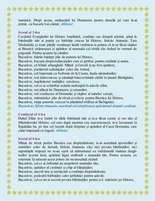 martirică. Drept aceea, mulţumind lui Dumnezeu pentru darurile pe care le-ai
primit, cu bucurie I-ai cântat: Aliluia!
Icosul al 3-lea
Cuvântul Evangheliei lui Hristos împlinind, credinţa cea dreaptă păzind, până la
bătrâneţile tale ai purtat cu bărbăţie crucea lui Hristos, fericite Atanasie; Ţara
Năsăudului şi toate părţile româneşti laudă vrednicia ta pentru că te-ai făcut slujitor
al Bisericii strămoşeşti şi apărător al neamului cel obidit din Ardeal în vremuri de
prigoană. Pentru aceasta îţi cântăm:
Bucură-te, bătrân înţelept plin de puterea lui Hristos,
Bucură-te, bucuria dreptcredincioşilor care se jertfesc pentru credinţă şi neam,
Bucură-te, că Sfinţii arhanghelii Mihail şi Gavriil ţi-au fost ajutători,
Bucură-te, purtătorul suferinţelor celor din Ardeal,
Bucură-te, cel împreună cu Sofronie de la Cioara, lauda năsăudenilor,
Bucură-te, rod duhovnicesc şi sămânţă binecuvântată sădită în ţinutul Bichigiului,
Bucură-te, împlinitorul tradiţiilor ortodoxe,
Bucură-te, cel ce ai schimbat osânda nedreaptă în adevăr sfânt,
Bucură-te, om plăcut lui Dumnezeu şi semenilor,
Bucură-te, rob credincios al Domnului şi slujitor al tainelor cereşti,
Bucură-te, mărturisitor plin de râvnă şi evlavie pentru Biserica lui Hristos,
Bucură-te, stejar puternic crescut în pământul străbun al Bichigiului,
Bucură-te, SfinteAtanasie, martirul cel neînfricatşi apărătorul dreptei credinţe.
Condacul al 4-lea
Duhul Sfânt te-a întărit în zilele bătrâneţii tale şi te-a făcut casnic şi vas ales al
Mântuitorului Hristos; cel care după moartea cea mucenicească, te-a încununat în
Împărăţia Sa, pe tine cel însetat după dreptate şi apărător al Casei Domnului, care
cânţi împreună cu îngerii: Aliluia!
Icosul al 4-lea
Mânat de râvnă pentru Biserica cea dreptmăritoare, te-ai asemănat apostolilor şi
martirilor celor de demult, fericite Atanasie; căci nici povara bătrâneţilor, nici
neputinţele trupeşti nu te-au oprit să mărturiseşti cu îndrăzneală înaintea dregă-
torilor acestei lumi, apărând legea străbună a neamului tău. Pentru aceasta, cu
smerenie îţi aducem acest prinos de recunoştinţă zicând:
Bucură-te, cel ce ai înfruntat pe asupritorii neamului tău;
Bucură-te, apărător al credinţei şi chip al blândeţilor;
Bucură-te, ancoră tare şi nemişcată a credinţei dreptmăritoare;
Bucură-te, podoabă bărbaţilor celor jertfelnici pentru adevăr;
Bucură-te, cel ce nu ai socotit povara bătrâneţilor pentru a-L mărturisi pe Hristos,
 