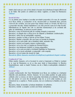 întărit când roata pe care ai fost ţintuit a început să-ţi zdrobească trupul ofilit de ani
şi de bătăi. Dar pentru că sufletul ţi-a rămas veghetor, ai cântat lui Dumnezeu:
Aliluia!
Icosul al 6-lea
Ca un părinte prea înţelept ai ascultat nevoinţele poporului şi la ceas de cumpănă
te-ai făcut sfetnic şi conducător al lui, necunoscând ce înseamnă frica; precum
voievozii din vechime, ţi-ai tras peste trup cămaşa morţii şi a învierii. De frica ta şi
a poporului răsculat, trimişii împărătesei s-au stins precum ceara de la faţa focului.
Minunându-ne de faptele tale cele cu adevărat dumnezeieşti şi de cuvintele tale
pline de îmbărbătare, îţi aducem această cântare:
Bucură-te, ostaş al Ortodoxiei plin de credinţa dreaptă şi statornică;
Bucură-te, că sângele tău s-a făcut izvor de sfinţenie şi tămăduire credincioşilor;
Bucură-te, sabie care tai nedreptăţile omeneşti;
Bucură-te, cinstitor în Duh şi Adevăr al Prea Sfintei Treimi;
Bucură-te, fântână a darurilor din care beau cei însetaţi de dreptate;
Bucură-te, cel ce prin rănile tale ai tămăduit rănile neamului tău;
Bucură-te, zestrea cea bogată a tuturor credincioşilor;
Bucură-te, cel ce ţi-ai ales ca împărat pe Domnul-Hristos;
Bucură-te, stea luminoasă răsărită în vremea prigonirilor;
Bucură-te, cel ce prin nevoinţă ai dobândit Împărăţia lui Dumnezeu;
Bucură-te, cel ce porţi suferinţele şi prigonirile celor asupriţi;
Bucură-te, că te-ai mutat din moarte la viaţă;
Bucură-te, SfinteAtanasie, martirul cel neînfricatşi apărătorul dreptei credinţe.
Condacul al 7-lea
Sfinte martire Atanasie, cel ce locuieşti în ceruri şi împreună cu Sfinţii te veseleşti
şi te rogi lui Dumnezeu ca să se dea pace lumii şi binecuvântare în Biserica
dreptmăritoare, unde se laudă Treimea cea de o fiinţă şi nedespărţită, cântându-I:
Aliluia!
Icosul al 7-lea
Lumină credincioşilor din Ţara Năsăudului te-ai făcut, iar credinţa ta a îndreptat
rătăcirile cele pierzătoare, fericite Atanasie. Şi te-ai arătat purtător de grijă pentru
sufletele celor ce doresc să vină la cunoştinţa Adevărului şi la mântuire. Dumnezeu
ţi-a dat putere să scoţi din deznădejde viaţa lor şi să le arăţi Lumina pe care
întunericul nu a cuprins-o. Pentru aceasta, toţi cei credincioşi te lăudăm şi îţi cân-
tăm:
Bucură-te, liman al durerilor şi balsam tămăduitor al sufletelor;
Bucură-te, temelie a curajului şi armă care biruie nedreptatea;
 