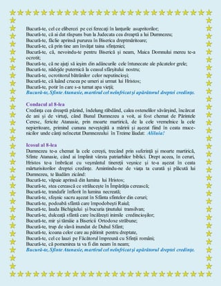 Bucură-te, cel ce eliberezi pe cei ferecaţi în lanţurile asupritorilor;
Bucură-te, că ai dat răspuns bun la Judecata cea dreaptă a lui Dumnezeu;
Bucură-te, făclie aprinsă pururea în Biserica dreptmăritoare;
Bucură-te, că prin tine am învăţat taina sfinţeniei;
Bucură-te, că, nevoindu-te pentru Biserică şi neam, Maica Domnului mereu te-a
ocrotit;
Bucură-te, că ne ajuţi să ieşim din adâncurile cele întunecate ale păcatelor grele;
Bucură-te, nădejde puternică la ceasul sfârşitului nostru;
Bucură-te, ocrotitorul bătrânilor celor neputincioşi;
Bucură-te, că luând crucea pe umeri ai urmat lui Hristos;
Bucură-te, potir în care s-a turnat apa vieţii;
Bucură-te, SfinteAtanasie, martirul cel neînfricatşi apărătorul dreptei credinţe.
Condacul al 8-lea
Credinţa cea dreaptă păzind, îndelung răbdând, calea ostenelilor săvârşind, încărcat
de ani şi de virtuţi, când Bunul Dumnezeu a voit, ai fost chemat de Părintele
Ceresc, fericite Atanasie, prin moarte martirică, de la cele vremelnice la cele
nepieritoare, primind cununa neveştejită a măririi şi aşezat fiind în ceata muce-
nicilor unde cânţi neîncetat Dumnezeului în Treime lăudat: Aliluia!
Icosul al 8-lea
Dumnezeu te-a chemat la cele cereşti, trecând prin suferinţă şi moarte martirică,
Sfinte Atanasie, când ai împlinit vârsta patriarhilor biblici. Drept aceea, în ceruri,
Hristos te-a îmbrăcat cu veşmântul tinereţii veşnice şi te-a aşezat în ceata
mărturisitorilor dreptei credinţe. Amintindu-ne de viaţa ta curată şi plăcută lui
Dumnezeu, te lăudăm zicând:
Bucură-te, văpaie aprinsă din lumina lui Hristos;
Bucură-te, stea cerească ce străluceşte în Împărăţia cerească;
Bucură-te, trandafir înflorit în lumina necreată;
Bucură-te, sfeşnic sacru aşezat în Sfânta sfintelor din ceruri;
Bucură-te, podoabă sfântă care împodobeşti Raiul;
Bucură-te, lauda Bichigiului şi bucuria ţinutului transilvan;
Bucură-te, dulceaţă sfântă care încălzeşti inimile credincioşilor;
Bucură-te, mir şi tămâie a Bisericii Ortodoxe străbune;
Bucură-te, trup de slavă inundat de Duhul Sfânt;
Bucură-te, icoana celor care au pătimit pentru dreptate,
Bucură-te, cel ce lauzi pe Făcătorul împreună cu Sfinţii români;
Bucură-te, că pomenirea ta va fi din neam în neam;
Bucură-te, SfinteAtanasie, martirul cel neînfricatşi apărătorul dreptei credinţe.
 