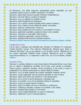 lui Dumnezeu, ţi-ai arătat dragostea neîmpuţinată pentru rânduielile Lui cele
creştineşti; pentru aceasta cu mărire cinstindu-te, îţi cântăm:
Bucură-te, piatră duhovnicească aşezată în Biserica dreptmăritoare;
Bucură-te, rob al lui Hristos şi prieten al îngerilor;
Bucură-te, cel ce te odihneşti în cămările cereşti;
Bucură-te, jertfă bineplăcută lui Dumnezeu;
Bucură-te, cel ce aprinzi candela dreptăţii pentru neamul românesc;
Bucură-te, zid şi scăpare al celor abătuţi de valurile necazurilor;
Bucură-te, izbăvirea credincioşilor ortodocşi;
Bucură-te, taină negrăită prin care moartea se preschimbă în înviere;
Bucură-te, apărătorul oropsiţilor şi păzitorul tuturor celor osândiţi;
Bucură-te, solia păcii şi a bucuriilor duhovniceşti;
Bucură-te, purtătorul rugăciunilor noastre la Hristos;
Bucură-te, sămânţă bună aruncată în pământ românesc;
Bucură-te, SfinteAtanasie, martirul cel neînfricatşi apărătorul dreptei credinţe.
Condacul al 11-lea
Cât de mari şi minunate sunt îndurările tale, Doamne! Că răbdarea Ta copleşeşte
noianul păcatelor noastre. Prea milostive Mântuitorule, dăruieşte pace, linişte şi
împăcare Bisericilor Tale şi auzi plânsul şi vezi lacrimile noastre. Miluindu-ne pe
noi, pentru rugăciunile Sfântului martir Atanasie, dăruieşte-ne nouă şi fraţilor
noştri binecuvântarea Ta, ca împreună cu alesul Tău, Ţie să ne închinăm, cântând:
Aliluia!
Icosul al 11-lea
Statornic în credinţa străbună şi ostaş binecuvântat al Domnului Hristos te-au văzut
din cer îngerii şi lăudându-ţi ostenelile, toţi îţi aduc acum cinstire şi închinare.
Pentru aceasta, vrednicule Atanasie, slăvim pomenirea ta din neam în neam şi
mulţumindu-I lui Hristos pentru jertfa ta, cântare sfântă îţi cântăm:
Bucură-te, cel ce în rănile trupului tău ai purtat suferinţele neamului nostru;
Bucură-te, că prin rugăciunile tale din moartea păcatului la viaţă ne ridici;
Bucură-te, martir prea fericit uns de Hristos cu mir dumnezeiesc;
Bucură-te, cel ce ai dus în dar lui Dumnezeu, suferinţele tale;
Bucură-te, că ai răsărit ca un crin în pământul străbun al Ardealului;
Bucură-te, icoană vie pentru neamul românesc;
Bucură-te, stejar al credinţei sub care se adumbresc credincioşii;
Bucură-te, că Biserica neamului ai apărat-o de uneltirile celor străini;
Bucură-te, sămânţă binecuvântată cu rod însutit;
Bucură-te, că din ospăţul Stăpânului, în ceruri, te îndulceşti;
Bucură-te, călăuzitorul celor ce urmează pilda ta;
 