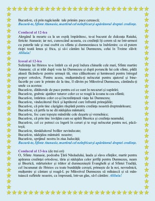 Bucură-te, că prin rugăciunile tale primim pace cerească;
Bucură-te, SfinteAtanasie, martirul cel neînfricatşi apărătorul dreptei credinţe.
Condacul al 12-lea
Alergând la moarte ca la un ospăţ împărătesc, te-ai bucurat de dulceaţa Raiului,
fericite Atanasie; iar noi, cunoscând aceasta, cu credinţă îţi cerem să ne într-armezi
cu puterile tale şi mai osebit cu sfânta şi dumnezeiasca ta îndrăznire; ca să putem
risipi toată lenea şi frica, şi să-i cântăm lui Dumnezeu, celui în Treime slăvit:
Aliluia!
Icosul al 12-lea
Suferinţa lui Hristos te-a întărit ca să poţi îndura chinurile cele mari, Sfinte martire
Atanasie; că ai trăit după voia lui Dumnezeu şi după poruncile lui cele sfinte, pildă
aleasă făcându-te pentru urmaşii tăi, stea călăuzitoare şi luminoasă pentru întregul
popor ortodox. Pentru aceea, mulţumindu-ţi neîncetat pentru ajutorul şi bine-
facerile pe care le primim de la tine, îl slăvim pe Milostivul Dumnezeu, cântându-ţi
unele ca acestea:
Bucură-te, dătătorule de pace pentru cei ce sunt în necazuri şi supărări;
Bucură-te, grabnic ajutător tuturor celor ce se roagă la icoana ta cea sfântă;
Bucură-te, întărirea celor ce-şi încredinţează viaţa lui Dumnezeu;
Bucură-te, vindecătorul fricii şi luptătorul care înfruntă primejdiile;
Bucură-te, că prin tine câştigăm răsplată pentru credinţa noastră dreptmăritoare;
Bucură-te, că jertfa ta ne dă nădejdea mântuirii;
Bucură-te, foc care topeşte mândriile cele deşarte şi vremelnice;
Bucură-te, că prin tine învăţăm cum se apără Biserica şi credinţa neamului;
Bucură-te, cel ce petreci cu îngerii în ceruri şi te rogi neîncetat pentru noi, păcă-
toşii;
Bucură-te, tămăduitorul bolilor nevindecate;
Bucură-te, nădejdea mântuirii noastre;
Bucură-te, sprijinul nostru în ziua Judecăţii;
Bucură-te, SfinteAtanasie, martirul cel neînfricatşi apărătorul dreptei credinţe.
Condacul al 13-lea (de trei ori)
O, Sfinte Atanasie, podoaba Ţării Năsăudului, lauda şi slava sfinţilor, martir pentru
apărarea credinţei ortodoxe, tăria şi nădejdea celor jertfiţi pentru Dumnezeu, neam
şi Biserică, mărturisitor şi trăitor al dumnezeieştii Evanghelii şi al Sfintei Tradiţii,
cel încununat de Hristos cu toate bunătăţile cereşti, primeşte de la noi, nevrednicii,
mulţumire şi cântare şi roagă-L pe Milostivul Dumnezeu să miluiască şi să mân-
tuiască sufletele noastre, ca împreună, într-un glas, să-I cântăm: Aliluia!
 