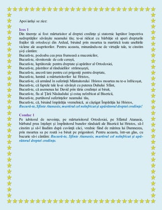 Apoi iarăşi se zice:
Icos 1
Din tinereţe ai fost mărturisitor al dreptei credinţe şi statornic luptător împotriva
nedreptăţilor săvârşite neamului tău; te-ai ridicat cu bărbăţie să aperi drepturile
fraţilor tăi ortodocşi din Ardeal, biruind prin moartea ta martirică toate uneltirile
viclene ale asupritorilor. Pentru aceasta, minunându-ne de virtuţile tale, te cinstim
şi-ţi cântăm:
Bucură-te, podoaba cea prea frumoasă a mucenicilor,
Bucură-te, râvnitorule de cele cereşti,
Bucură-te, luptătorule pentru dreptate şi apărător al Ortodoxiei,
Bucură-te, păstrător al rânduielilor strămoşeşti,
Bucură-te, ancoră tare pentru cei prigoniţi pentru dreptate,
Bucură-te, lumină a mărturisitorilor lui Hristos,
Bucură-te, că urmând în suferinţă Mântuitorului Hristos moartea nu te-a înfricoşat,
Bucură-te, că faptele tale le-ai săvârşit cu puterea Duhului Sfânt,
Bucură-te, că asemenea lui David prin tăria credinţei ai biruit,
Bucură-te, fiu al Ţării Năsăudului şi ostaş neînfricat al Bisericii,
Bucură-te, purtătorul suferinţelor neamului tău,
Bucură-te, că, biruind împărăţia vremelnică, ai câştigat Împărăţia lui Hristos,
Bucură-te, SfinteAtanasie, martirul cel neînfricatşi apărătorul dreptei credinţe!
Condac 1
Pe iubitorul de nevoinţe, pe mărturisitorul Ortodoxiei, pe Sfântul Atanasie,
bărbatul prea înţelept şi împlinitorul bunelor rânduieli ale Bisericii lui Hristos, să-l
cinstim şi să-l lăudăm după cuviinţă căci, vrednic fiind de mărirea lui Dumnezeu,
prin moartea sa pe roată i-a biruit pe prigonitori. Pentru aceasta, într-un glas, cu
bucurie să-i cântăm: Bucură-te, Sfinte Atanasie, martirul cel neînfricat şi apă-
rătorul dreptei credinţe.
 