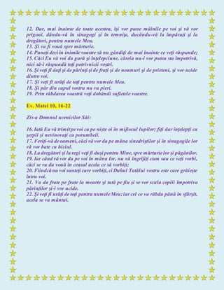 12. Dar, mai înainte de toate acestea, îşi vor pune mâinile pe voi şi vă vor
prigoni, dându-vă în sinagogi şi în temniţe, ducându-vă la împăraţi şi la
dregători, pentru numele Meu.
13. Şi va fi vouă spre mărturie.
14. Puneţi deci în inimilevoastre să nu gândiţi de mai înainte ce veţi răspunde;
15. Căci Eu vă voi da gură şi înţelepciune, căreia nu-i vor putea sta împotrivă,
nici să-i răspundă toţi potrivnicii voştri.
16. Şi veţi fi daţi şi de părinţi şi de fraţi şi de neamuri şi de prieteni, şi vor ucide
dintre voi.
17. Şi veţi fi urâţi de toţi pentru numele Meu.
18. Şi păr din capul vostru nu va pieri.
19. Prin răbdarea voastră veţi dobândi sufletele voastre.
Ev. Matei 10, 16-22
Zis-a Domnul ucenicilor Săi:
16. Iată Eu vă trimitpevoi ca pe nişte oi în mijlocul lupilor; fiţi dar înţelepţi ca
şerpii şi nevinovaţi ca porumbeii.
17. Feriţi-vă deoameni, căci vă vor da pe mâna sinedriştilor şi în sinagogile lor
vă vor bate cu biciul.
18. La dregători şi la regi veţi fi duşi pentru Mine, spre mărturielor şi păgânilor.
19. Iar când vă vor da pe voi în mâna lor, nu vă îngrijiţi cum sau ce veţi vorbi,
căci se va da vouă în ceasul acela ce să vorbiţi;
20. Fiindcănu voi sunteţi care vorbiţi, ci Duhul Tatălui vostru este care grăieşte
întru voi.
21. Va da frate pe frate la moarte şi tată pe fiu şi se vor scula copiii împotriva
părinţilor şi-i vor ucide.
22. Şi veţi fi urâţi de toţi pentru numeleMeu;iar cel ce va răbda până în sfârşit,
acela se va mântui.
 
