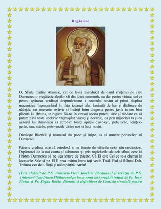 Rugăciune
O, Sfinte martire Atanasie, cel ce te-ai învrednicit de darul sfinţeniei pe care
Dumnezeu o pregăteşte aleşilor săi din toate neamurile, ca dar pentru virtute; cel ce
pentru apărarea credinţei dreptmăritoare a neamului nostru ai primit răsplata
muceniciei, îngenunchind în faţa icoanei tale, luminată de har şi dătătoare de
nădejde, cu smerenie, evlavie şi întăriţi întru dragoste pentru jertfa ta cea bine
plăcută lui Hristos, te rugăm: Dă-ne în ceasul acesta putere, tărie şi răbdare ca să
putem birui toate uneltirile vrăjmaşilor văzuţi şi nevăzuţi, ca prin mijlocirea ta şi cu
ajutorul lui Dumnezeu să zdrobim toate ispitele diavoleşti, poticnirile, neînţele-
gerile, ura, scârba, potrivniciile dintre noi şi fraţii noştri.
Dăruieşte Bisericii şi neamului tău pace şi linişte, ca să urmeze poruncilor lui
Dumnezeu.
Păzeşte credinţa noastră ortodoxă şi ne fereşte de silniciile celor rău credincioşi.
Depărtează de la noi cearta şi tulburarea şi prin rugăciunile tale cele sfinte, cere lui
Hristos Dumnezeu să ne dea iertare de păcate. Că El este Cel ce te-a chemat în
locaşurile Sale şi pe El Îl prea mărim întru toţi vecii: Tatăl, Fiul şi Sfântul Duh,
Treimea cea de o fiinţă şi nedespărţită. Amin!
(Text alcătuit de P.S. Arhiereu-Vicar Ioachim Băcăuanul şi revăzut de P.S.
Arhiereu-VicarIrineu Slătineanul pe baza unui text pregătit iniţial de Pr. Ioan
Pintea şi Pr. Ştefan Iloaie, diortosit şi definitivat de Comisia sinodală pentru
 