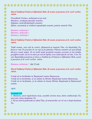 Slavă Tatăluişi Fiului şi Sfântului Duh. Şi acum şi pururea şi în vecii vecilor.
Amin.
Preasfântă Treime, miluieşte-ne pe noi;
Doamne, curăţeşte păcatele noastre;
Stăpâne, iartă fărădelegile noastre;
Sfinte, cercetează şi vindecă neputinţele noastre, pentru numele Tău.
Doamne, miluieşte !
Doamne, miluieşte !
Doamne, miluieşte !
Slavă Tatăluişi Fiului şi Sfântului Duh. Şi acum şi pururea şi în vecii vecilor.
Amin.
Tatăl nostru, care eşti în ceruri, sfinţească-se numele Tău, vie împărăţia Ta,
facă-se voia Ta precum în cer aşa şi pe pământ. Pâinea noastră cea spre fiinţă
dă-ne-o nouă astăzi. Şi ne iartă nouă greşalele noastre, precum şi noi iertăm
greşiţilornoştri. Şi nu ne duce pe noi în ispită, ci ne izbăveştede cel rău. Că a Ta
este Împărăţiaşi puterea şi slava,a Tatălui şi a Fiuluişi a Sfântului Duh, acum
şi pururea şi în vecii vecilor. Amin.
Doamne, miluieşte ! (de 12 ori)
Slavă Tatăluişi Fiului şi Sfântului Duh. Şi acum şi pururea şi în vecii vecilor.
Amin.
Veniţi să ne închinăm la Împăratul nostru Dumnezeu.
Veniţi să ne închinăm, şi să cădem la Hristos Împăratul nostru Dumnezeu.
Veniţi să ne închinăm, şi să cădem la însuşi Hristos Împăratul şi Dumnezeul
nostru.
Apoi:
Psalmul 142
1. Doamne, auzi rugăciunea mea, ascultă cererea mea, întru credincioşia Ta,
auzi-mă, întru dreptatea Ta.
2. Să nu intri la judecată cu robul Tău, că nimenidin cei vii nu-i drept înaintea
Ta.
 
