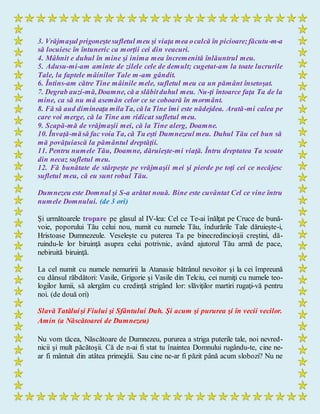3. Vrăjmaşul prigoneştesufletul meu şi viaţa mea ocalcă în picioare;făcutu-m-a
să locuiesc în întuneric ca morţii cei din veacuri.
4. Mâhnit e duhul în mine şi inima mea încremenită înlăuntrul meu.
5. Adusu-mi-am aminte de zilele cele de demult; cugetat-am la toate lucrurile
Tale, la faptele mâinilor Tale m-am gândit.
6. Întins-am către Tine mâinile mele, sufletul meu ca un pământ însetoşat.
7. Degrab auzi-mă,Doamne, că a slăbitduhul meu. Nu-ţi întoarce faţa Ta de la
mine, ca să nu mă asemăn celor ce se coboară în mormânt.
8. Fă să aud dimineaţa milaTa, că la Tine îmi este nădejdea. Arată-mi calea pe
care voi merge, că la Tine am ridicat sufletul meu.
9. Scapă-mă de vrăjmaşii mei, că la Tine alerg, Doamne.
10. Învaţă-măsă fac voia Ta, că Tu eşti Dumnezeul meu. Duhul Tău cel bun să
mă povăţuiască la pământul dreptăţii.
11. Pentru numele Tău, Doamne, dăruieşte-mi viaţă. Întru dreptatea Ta scoate
din necaz sufletul meu.
12. Fă bunătate de stârpeşte pe vrăjmaşii mei şi pierde pe toţi cei ce necăjesc
sufletul meu, că eu sunt robul Tău.
Dumnezeu este Domnul şi S-a arătat nouă. Bine este cuvântat Cel ce vine întru
numele Domnului. (de 3 ori)
Şi următoarele tropare pe glasul al IV-lea: Cel ce Te-ai înălţat pe Cruce de bună-
voie, poporului Tău celui nou, numit cu numele Tău, îndurările Tale dăruieşte-i,
Hristoase Dumnezeule. Veseleşte cu puterea Ta pe binecredincioşii creştini, dă-
ruindu-le lor biruinţă asupra celui potrivnic, având ajutorul Tău armă de pace,
nebiruită biruinţă.
La cel numit cu numele nemuririi la Atanasie bătrânul nevoitor şi la cei împreună
cu dânsul răbdători: Vasile, Grigorie şi Vasile din Telciu, cei numiţi cu numele teo-
logilor lumii, să alergăm cu credinţă strigând lor: slăviţilor martiri rugaţi-vă pentru
noi. (de două ori)
Slavă Tatăluişi Fiului şi Sfântului Duh. Şi acum şi pururea şi în vecii vecilor.
Amin (a Născătoarei de Dumnezeu)
Nu vom tăcea, Născătoare de Dumnezeu, pururea a striga puterile tale, noi nevred-
nicii şi mult păcătoşii. Că de n-ai fi stat tu înaintea Domnului rugându-te, cine ne-
ar fi mântuit din atâtea primejdii. Sau cine ne-ar fi păzit până acum slobozi? Nu ne
 