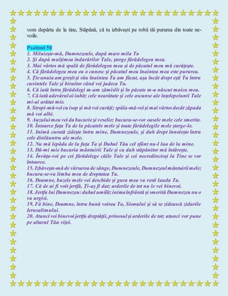 vom depărta de la tine, Stăpână, că tu izbăveşti pe robii tăi pururea din toate ne-
voile.
Psalmul 50
1. Miluieşte-mă, Dumnezeule, după mare mila Ta
2. Şi după mulţimea îndurărilor Tale, şterge fărădelegea mea.
3. Mai vârtos mă spală de fărădelegea mea şi de păcatul meu mă curăţeşte.
4. Că fărădelegea mea eu o cunosc şi păcatul meu înaintea mea este pururea.
5. Ţieunuia am greşitşi rău înaintea Ta am făcut, aşa încât drept eşti Tu întru
cuvintele Tale şi biruitor când vei judeca Tu.
6. Că iată întru fărădelegi m-am zămislit şi în păcate m-a născut maica mea.
7. Că iată adevărulai iubit; cele nearătate şi cele ascunse ale înţelepciunii Tale
mi-ai arătat mie.
8. Stropi-mă-veicu isop şi mă voi curăţi; spăla-mă-veişi mai vârtosdecât zăpada
mă voi albi.
9. Auzuluimeu vei da bucurieşi veselie; bucura-se-vor oasele mele cele smerite.
10. Întoarce faţa Ta de la păcatele mele şi toate fărădelegile mele şterge-le.
11. Inimă curată zideşte întru mine, Dumnezeule, şi duh drept înnoieşte întru
cele dinlăuntru ale mele.
12. Nu mă lepăda de la faţa Ta şi Duhul Tău cel sfânt nu-l lua de la mine.
13. Dă-mi mie bucuria mântuirii Tale şi cu duh stăpânitor mă întăreşte.
14. Învăţa-voi pe cei fărădelege căile Tale şi cei necredincioşi la Tine se vor
întoarce.
15. Izbăveşte-mă de vărsarea de sânge, Dumnezeule, Dumnezeulmântuiriimele;
bucura-se-va limba mea de dreptatea Ta.
16. Doamne, buzele mele vei deschide şi gura mea va vesti lauda Ta.
17. Că de ai fi voit jertfă, Ţi-aş fi dat; arderile de tot nu le vei binevoi.
18. Jertfa lui Dumnezeu:duhul umilit;inimaînfrântă şi smerită Dumnezeu nu o
va urgisi.
19. Fă bine, Doamne, întru bună voirea Ta, Sionului şi să se zidească zidurile
Ierusalimului.
20. Atunci vei binevoi jertfa dreptăţii, prinosulşi arderile de tot; atunci vor pune
pe altarul Tău viţei.
 