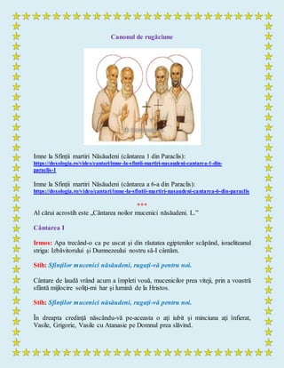 Canonul de rugăciune
Imne la Sfinții martiri Năsăudeni (cântarea 1 din Paraclis):
https://doxologia.ro/video/cantari/imne-la-sfintii-martiri-nasaudeni-cantarea-1-din-
paraclis-1
Imne la Sfinții martiri Năsăudeni (cântarea a 6-a din Paraclis):
https://doxologia.ro/video/cantari/imne-la-sfintii-martiri-nasaudeni-cantarea-6-din-paraclis
***
Al cărui acrostih este „Cântarea noilor mucenici năsăudeni. L.”
Cântarea I
Irmos: Apa trecând-o ca pe uscat şi din răutatea egiptenilor scăpând, israeliteanul
striga: Izbăvitorului şi Dumnezeului nostru să-I cântăm.
Stih: Sfinţilor mucenici năsăudeni, rugaţi-vă pentru noi.
Cântare de laudă vrând acum a împleti vouă, mucenicilor prea viteji, prin a voastră
sfântă mijlocire soliţi-mi har şi lumină de la Hristos.
Stih: Sfinţilor mucenici năsăudeni, rugaţi-vă pentru noi.
În dreapta credinţă născându-vă pe-aceasta o aţi iubit şi minciuna aţi înfierat,
Vasile, Grigorie, Vasile cu Atanasie pe Domnul prea slăvind.
 