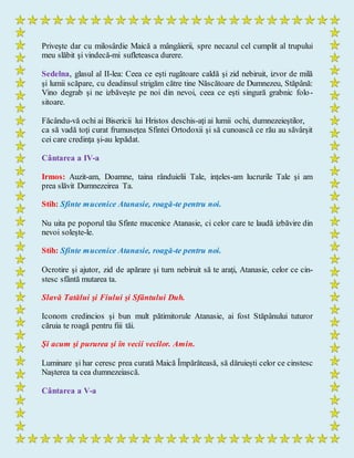 Priveşte dar cu milosârdie Maică a mângâierii, spre necazul cel cumplit al trupului
meu slăbit şi vindecă-mi sufleteasca durere.
Sedelna, glasul al II-lea: Ceea ce eşti rugătoare caldă şi zid nebiruit, izvor de milă
şi lumii scăpare, cu deadinsul strigăm către tine Născătoare de Dumnezeu, Stăpână:
Vino degrab şi ne izbăveşte pe noi din nevoi, ceea ce eşti singură grabnic folo-
sitoare.
Făcându-vă ochi ai Bisericii lui Hristos deschis-aţi ai lumii ochi, dumnezeieştilor,
ca să vadă toţi curat frumuseţea Sfintei Ortodoxii şi să cunoască ce rău au săvârşit
cei care credinţa şi-au lepădat.
Cântarea a IV-a
Irmos: Auzit-am, Doamne, taina rânduielii Tale, inţeles-am lucrurile Tale şi am
prea slăvit Dumnezeirea Ta.
Stih: Sfinte mucenice Atanasie, roagă-te pentru noi.
Nu uita pe poporul tău Sfinte mucenice Atanasie, ci celor care te laudă izbăvire din
nevoi soleşte-le.
Stih: Sfinte mucenice Atanasie, roagă-te pentru noi.
Ocrotire şi ajutor, zid de apărare şi turn nebiruit să te araţi, Atanasie, celor ce cin-
stesc sfântă mutarea ta.
Slavă Tatălui şi Fiului şi Sfântului Duh.
Iconom credincios şi bun mult pătimitorule Atanasie, ai fost Stăpânului tuturor
căruia te roagă pentru fiii tăi.
Şi acum şi pururea şi în vecii vecilor. Amin.
Luminare şi har ceresc prea curată Maică Împărăteasă, să dăruieşti celor ce cinstesc
Naşterea ta cea dumnezeiască.
Cântarea a V-a
 