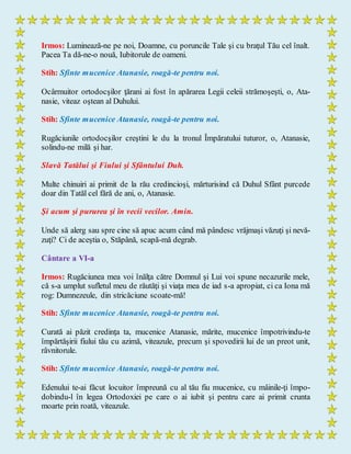 Irmos: Luminează-ne pe noi, Doamne, cu poruncile Tale şi cu braţul Tău cel înalt.
Pacea Ta dă-ne-o nouă, Iubitorule de oameni.
Stih: Sfinte mucenice Atanasie, roagă-te pentru noi.
Ocârmuitor ortodocşilor ţărani ai fost în apărarea Legii celeii strămoşeşti, o, Ata-
nasie, viteaz oştean al Duhului.
Stih: Sfinte mucenice Atanasie, roagă-te pentru noi.
Rugăciunile ortodocşilor creştini le du la tronul Împăratului tuturor, o, Atanasie,
solindu-ne milă şi har.
Slavă Tatălui şi Fiului şi Sfântului Duh.
Multe chinuiri ai primit de la rău credincioşi, mărturisind că Duhul Sfânt purcede
doar din Tatăl cel fără de ani, o, Atanasie.
Şi acum şi pururea şi în vecii vecilor. Amin.
Unde să alerg sau spre cine să apuc acum când mă pândesc vrăjmaşi văzuţi şi nevă-
zuţi? Ci de aceştia o, Stăpână, scapă-mă degrab.
Cântare a VI-a
Irmos: Rugăciunea mea voi înălţa către Domnul şi Lui voi spune necazurile mele,
că s-a umplut sufletul meu de răutăţi şi viaţa mea de iad s-a apropiat, ci ca Iona mă
rog: Dumnezeule, din stricăciune scoate-mă!
Stih: Sfinte mucenice Atanasie, roagă-te pentru noi.
Curată ai păzit credinţa ta, mucenice Atanasie, mărite, mucenice împotrivindu-te
împărtăşirii fiului tău cu azimă, viteazule, precum şi spovedirii lui de un preot unit,
râvnitorule.
Stih: Sfinte mucenice Atanasie, roagă-te pentru noi.
Edenului te-ai făcut locuitor împreună cu al tău fiu mucenice, cu mâinile-ţi împo-
dobindu-l în legea Ortodoxiei pe care o ai iubit şi pentru care ai primit crunta
moarte prin roată, viteazule.
 