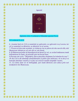 Apostol
Epistola către Corinteni a Sfântului apostol Pavel
II Corinteni 9, 6-11
6. Aceasta însă zic: Cel ce seamănă cu zgârcenie, cu zgârcenie va şi secera, iar
cel ce seamănă cu dărnicie, cu dărnicie va şi secera.
7. Fiecaresă dea cum socoteşte cu inimasa, nu cu părere de rău sau de silă, căci
Dumnezeu iubeşte pe cel care dă cu voie bună.
8. Şi Dumnezeu poate să înmulţească tot harul la voi, ca având totdeauna toată
îndestularea în toate, să prisosiţi spre tot lucrul bun,
9.Precum este scris: "Împărţit-a, dat-a săracilor;dreptatea Lui rămâneîn veac".
10. Iar Cel ce dă sămânţă semănătorului şi pâine spre mâncare, vă va da şi va
înmulţi sămânţa voastră şi va face să crească roadele dreptăţii voastre,
11. Ca întru toate să vă îmbogăţiţi, spre toată dărnicia care aduce prin noi
mulţumire lui Dumnezeu.
 