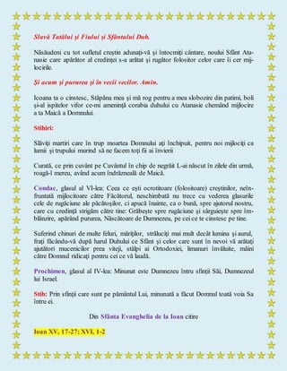 Slavă Tatălui şi Fiului şi Sfântului Duh.
Năsăudeni cu tot sufletul creştin adunaţi-vă şi întocmiţi cântare, noului Sfânt Ata-
nasie care apărător al credinţei s-a arătat şi rugător folositor celor care îi cer mij-
locirile.
Şi acum şi pururea şi în vecii vecilor. Amin.
Icoana ta o cinstesc, Stăpâna mea şi mă rog pentru a mea slobozire din patimi, boli
şi-al ispitelor vifor ce-mi ameninţă corabia duhului cu Atanasie chemând mijlocire
a ta Maică a Domnului.
Stihiri:
Slăviţi martiri care în trup moartea Domnului aţi închipuit, pentru noi mijlociţi ca
lumii şi trupului murind să ne facem toţi fii ai învierii
Curată, ce prin cuvânt pe Cuvântul în chip de negrăit L-ai născut în zilele din urmă,
roagă-l mereu, având acum îndrăzneală de Maică.
Condac, glasul al VI-lea: Ceea ce eşti ocrotitoare (folositoare) creştinilor, neîn-
fruntată mijlocitoare către Făcătorul, neschimbată nu trece cu vederea glasurile
cele de rugăciune ale păcătoşilor, ci apucă înainte, ca o bună, spre ajutorul nostru,
care cu credinţă strigăm către tine: Grăbeşte spre rugăciune şi sârguieşte spre îm-
blânzire, apărând pururea, Născătoare de Dumnezeu, pe cei ce te cinstesc pe tine.
Suferind chinuri de multe feluri, măriţilor, străluciţi mai mult decât lumina şi aurul,
fraţi făcându-vă după harul Duhului ce Sfânt şi celor care sunt în nevoi vă arătaţi
ajutători mucenicilor prea viteji, stâlpi ai Ortodoxiei, limanuri învăluite, mâini
către Domnul ridicaţi pentru cei ce vă laudă.
Prochimen, glasul al IV-lea: Minunat este Dumnezeu întru sfinţii Săi, Dumnezeul
lui Israel.
Stih: Prin sfinţii care sunt pe pământul Lui, minunată a făcut Domnul toată voia Sa
întru ei.
Din Sfânta Evanghelia de la Ioan citire
Ioan XV, 17-27; XVI, 1-2
 