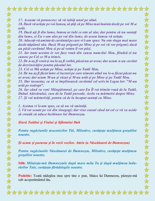 17. Aceasta vă poruncesc: să vă iubiţi unul pe altul.
18. Dacă vă urăşte pe voi lumea, să ştiţi că pe Minemai înaintedecât pe voi M-a
urât.
19. Dacă aţi fi din lume, lumea ar iubi ce este al său; dar pentru că nu sunteţi
din lume, ci Eu v-am ales pe voi din lume, de aceea lumea vă urăşte.
20. Aduceţi-vă amintede cuvântulpecare vi l-am spus: Nu este sluga mai mare
decât stăpânul său. Dacă M-au prigonit pe Mine şi pe voi vă vor prigoni; dacă
au păzit cuvântul Meu şi pe al vostru îl vor păzi.
21. Iar toate acestea le vor face vouă din cauza numelui Meu, fiindcă ei nu
cunosc pe Cel ce M-a trimis.
22. De n-aş fi venitşi nu le-aş fi vorbit, păcatnu ar avea; dar acum n-au cuvânt
de dezvinovăţire pentru păcatul lor.
23. Cel ce Mă urăşte pe Mine, urăşte şi pe Tatăl Meu.
24. De nu aş fi făcut între ei lucruri pe care nimeni altul nu le-a făcut păcat nu
ar avea; dar acum M-au şi văzut şi M-au urât şi pe Mine şi pe Tatăl Meu.
25. Dar (aceasta), ca să se împlinească cuvântul cel scris în Legea lor: "M-au
urât pe nedrept".
26. Iar când va veni Mângâietorul, pe care Eu Îl voi trimite vouă de la Tatăl,
Duhul Adevărului, care de la Tatăl purcede, Acela va mărturisi despre Mine.
27. Şi voi mărturisiţi, pentru că de la început sunteţi cu Mine.
1. Acestea vi le-am spus, ca să nu vă smintiţi.
2. Vă vor scoate pe voi din sinagogi; dar vine ceasul când tot cel ce vă va ucide
să creadă că aduce închinare lui Dumnezeu.
Slavă Tatălui şi Fiului şi Sfântului Duh
Pentru rugăciunile mucenicilor Tăi, Milostive, curăţeşte mulţimea greşelilor
noastre.
Şi acum şi pururea şi în vecii vecilor. Amin (a Născătoarei de Dumnezeu)
Pentru rugăciunile Născătoarei de Dumnezeu, Milostive, curăţeşte mulţimea
greşelilor noastre.
Stih: Miluieşte-mă Dumnezeule după mare mila Ta şi după mulţimea îndu-
rărilor Tale, curăţeşte fărădelegile noastre.
Podobie: Toată nădejdea mea spre tine o pun, Maica lui Dumnezeu, păzeşte-mă
sub acoperământul tău.
 