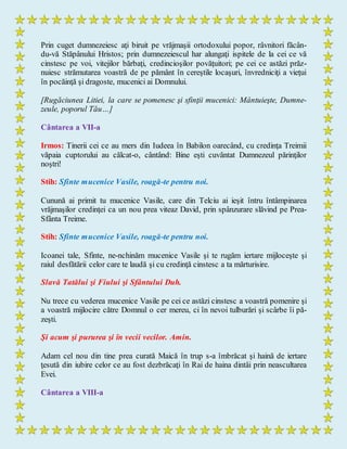 Prin cuget dumnezeiesc aţi biruit pe vrăjmaşii ortodoxului popor, râvnitori făcân-
du-vă Stăpânului Hristos; prin dumnezeiescul har alungaţi ispitele de la cei ce vă
cinstesc pe voi, vitejilor bărbaţi, credincioşilor povăţuitori; pe cei ce astăzi prăz-
nuiesc strămutarea voastră de pe pământ în cereştile locaşuri, învredniciţi a vieţui
în pocăinţă şi dragoste, mucenici ai Domnului.
[Rugăciunea Litiei, la care se pomenesc şi sfinţii mucenici: Mântuieşte, Dumne-
zeule, poporul Tău…]
Cântarea a VII-a
Irmos: Tinerii cei ce au mers din Iudeea în Babilon oarecând, cu credinţa Treimii
văpaia cuptorului au călcat-o, cântând: Bine eşti cuvântat Dumnezeul părinţilor
noştri!
Stih: Sfinte mucenice Vasile, roagă-te pentru noi.
Cunună ai primit tu mucenice Vasile, care din Telciu ai ieşit întru întâmpinarea
vrăjmaşilor credinţei ca un nou prea viteaz David, prin spânzurare slăvind pe Prea-
Sfânta Treime.
Stih: Sfinte mucenice Vasile, roagă-te pentru noi.
Icoanei tale, Sfinte, ne-nchinăm mucenice Vasile şi te rugăm iertare mijloceşte şi
raiul desfătării celor care te laudă şi cu credinţă cinstesc a ta mărturisire.
Slavă Tatălui şi Fiului şi Sfântului Duh.
Nu trece cu vederea mucenice Vasile pe cei ce astăzi cinstesc a voastră pomenire şi
a voastră mijlocire către Domnul o cer mereu, ci în nevoi tulburări şi scârbe îi pă-
zeşti.
Şi acum şi pururea şi în vecii vecilor. Amin.
Adam cel nou din tine prea curată Maică în trup s-a îmbrăcat şi haină de iertare
ţesută din iubire celor ce au fost dezbrăcaţi în Rai de haina dintâi prin neascultarea
Evei.
Cântarea a VIII-a
 