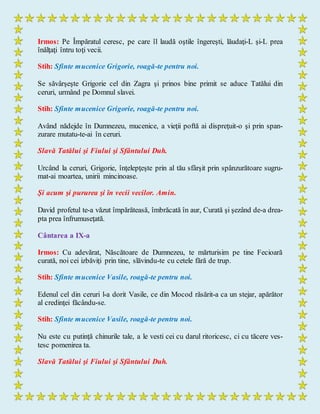 Irmos: Pe Împăratul ceresc, pe care îl laudă oştile îngereşti, lăudaţi-L şi-L prea
înălţaţi întru toţi vecii.
Stih: Sfinte mucenice Grigorie, roagă-te pentru noi.
Se săvârşeşte Grigorie cel din Zagra şi prinos bine primit se aduce Tatălui din
ceruri, urmând pe Domnul slavei.
Stih: Sfinte mucenice Grigorie, roagă-te pentru noi.
Având nădejde în Dumnezeu, mucenice, a vieţii poftă ai dispreţuit-o şi prin span-
zurare mutatu-te-ai în ceruri.
Slavă Tatălui şi Fiului şi Sfântului Duh.
Urcând la ceruri, Grigorie, înţelepţeşte prin al tău sfârşit prin spânzurătoare sugru-
mat-ai moartea, unirii mincinoase.
Şi acum şi pururea şi în vecii vecilor. Amin.
David profetul te-a văzut împărăteasă, îmbrăcată în aur, Curată şi şezând de-a drea-
pta prea înfrumuseţată.
Cântarea a IX-a
Irmos: Cu adevărat, Născătoare de Dumnezeu, te mărturisim pe tine Fecioară
curată, noi cei izbăviţi prin tine, slăvindu-te cu cetele fără de trup.
Stih: Sfinte mucenice Vasile, roagă-te pentru noi.
Edenul cel din ceruri l-a dorit Vasile, ce din Mocod răsărit-a ca un stejar, apărător
al credinţei făcându-se.
Stih: Sfinte mucenice Vasile, roagă-te pentru noi.
Nu este cu putinţă chinurile tale, a le vesti cei cu darul ritoricesc, ci cu tăcere ves-
tesc pomenirea ta.
Slavă Tatălui şi Fiului şi Sfântului Duh.
 