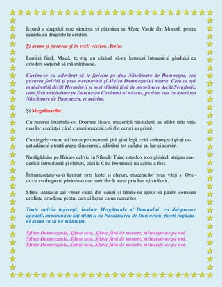 Icoană a dreptăţii este vieţuirea şi pătimirea ta Sfinte Vasile din Mocod, pentru
aceasta cu dragoste te cinstim.
Şi acum şi pururea şi în vecii vecilor. Amin.
Luminii fiind, Maică, te rog cu căldură să-mi luminezi întunericul gândului ca
ortodox vieţuind să mă mântuiesc.
Cuvine-se cu adevărat să te fericim pe tine Născătoare de Dumnezeu, cea
pururea fericită şi prea nevinovată şi Maica Dumnezeului nostru. Ceea ce eşti
mai cinstită decât Heruvimii şi mai slăvită fără de asemănare decât Serafimii,
care fără stricăciunepe Dumnezeu Cuvântul ai născut, pe tine, cea cu adevărat
Născătoare de Dumnezeu, te mărim.
Şi Megalinariile:
Cu puterea întărindu-se, Doamne Iisuse, mucenicii năsăudeni, au slăbit tăria vrăj-
maşilor credinţei când cununi muceniceşti din ceruri au primit.
Cu sângele vostru aţi înecat pe duşmanii ţării şi ai legii celei strămoşeşti şi aţi us-
cat adâncul a toată erezia (înşelarea), adăpând tot sufletul cu har şi adevăr.
Nu tăgăduim pe Hristos cel viu în Sfintele Taine ortodox teologhisind, strigau mu-
cenicii întru dureri şi chinuri, căci la Cina Domnului nu azima a fost.
Înfrumuseţatu-va-ţi luminat prin lupte şi chinuri, mucenicilor prea viteji şi Orto-
doxia cu dragoste păzindu-o mai mult decât aurul prin har aţi strălucit.
Sfinte Atanasie cel viteaz caută din ceruri şi trimite-ne ajutor să păzim comoara
credinţe ortodoxe pentru care ai luptat ca un nemuritor.
Toate oştirile îngereşti, Înainte Mergătorule al Domnului, cei doisprezece
apostoli, împreunăcu toţi sfinţi şi cu Născătoarea de Dumnezeu, faceţi rugăciu-
ni acum ca să ne mântuim.
Sfinte Dumnezeule, Sfinte tare, Sfinte fără de moarte, miluieşte-ne pe noi.
Sfinte Dumnezeule, Sfinte tare, Sfinte fără de moarte, miluieşte-ne pe noi.
Sfinte Dumnezeule, Sfinte tare, Sfinte fără de moarte, miluieşte-ne pe noi.
 