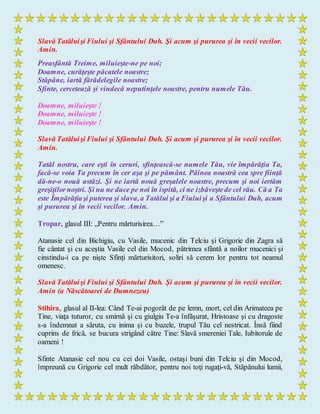 Slavă Tatăluişi Fiului şi Sfântului Duh. Şi acum şi pururea şi în vecii vecilor.
Amin.
Preasfântă Treime, miluieşte-ne pe noi;
Doamne, curăţeşte păcatele noastre;
Stăpâne, iartă fărădelegile noastre;
Sfinte, cercetează şi vindecă neputinţele noastre, pentru numele Tău.
Doamne, miluieşte !
Doamne, miluieşte !
Doamne, miluieşte !
Slavă Tatăluişi Fiului şi Sfântului Duh. Şi acum şi pururea şi în vecii vecilor.
Amin.
Tatăl nostru, care eşti în ceruri, sfinţească-se numele Tău, vie împărăţia Ta,
facă-se voia Ta precum în cer aşa şi pe pământ. Pâinea noastră cea spre fiinţă
dă-ne-o nouă astăzi. Şi ne iartă nouă greşalele noastre, precum şi noi iertăm
greşiţilornoştri. Şi nu ne duce pe noi în ispită, ci ne izbăveştede cel rău. Că a Ta
este Împărăţiaşi puterea şi slava,a Tatălui şi a Fiuluişi a Sfântului Duh, acum
şi pururea şi în vecii vecilor. Amin.
Tropar, glasul III: „Pentru mărturisirea…”
Atanasie cel din Bichigiu, cu Vasile, mucenic din Telciu şi Grigorie din Zagra să
fie cântat şi cu aceştia Vasile cel din Mocod, pătrimea sfântă a noilor mucenici şi
cinstindu-i ca pe nişte Sfinţi mărturisitori, soliri să cerem lor pentru tot neamul
omenesc.
Slavă Tatăluişi Fiului şi Sfântului Duh. Şi acum şi pururea şi în vecii vecilor.
Amin (a Născătoarei de Dumnezeu)
Stihira, glasul al II-lea: Când Te-ai pogorât de pe lemn, mort, cel din Arimateea pe
Tine, viaţa tuturor, cu smirnă şi cu giulgiu Te-a înfăşurat, Hristoase şi cu dragoste
s-a îndemnat a săruta, cu inima şi cu buzele, trupul Tău cel nestricat. Însă fiind
cuprins de frică, se bucura strigând către Tine: Slavă smereniei Tale, Iubitorule de
oameni !
Sfinte Atanasie cel nou cu cei doi Vasile, ostaşi buni din Telciu şi din Mocod,
împreună cu Grigorie cel mult răbdător, pentru noi toţi rugaţi-vă, Stăpânului lumii,
 