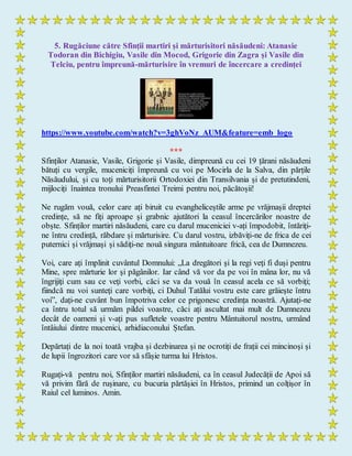 5. Rugăciune către Sfinții martiri și mărturisitori năsăudeni: Atanasie
Todoran din Bichigiu, Vasile din Mocod, Grigorie din Zagra și Vasile din
Telciu, pentru împreună-mărturisire în vremuri de încercare a credinței
https://www.youtube.com/watch?v=3ghVoNz_AUM&feature=emb_logo
***
Sfinților Atanasie, Vasile, Grigorie și Vasile, dimpreună cu cei 19 țărani năsăudeni
bătuți cu vergile, muceniciți împreună cu voi pe Mocirla de la Salva, din părțile
Năsăudului, și cu toți mărturisitorii Ortodoxiei din Transilvania și de pretutindeni,
mijlociți înaintea tronului Preasfintei Treimi pentru noi, păcătoșii!
Ne rugăm vouă, celor care ați biruit cu evangheliceștile arme pe vrăjmașii dreptei
credințe, să ne fiți aproape și grabnic ajutători la ceasul încercărilor noastre de
obște. Sfinților martiri năsăudeni, care cu darul muceniciei v-ați împodobit, întăriți-
ne întru credință, răbdare și mărturisire. Cu darul vostru, izbăviți-ne de frica de cei
puternici și vrăjmași și sădiți-ne nouă singura mântuitoare frică, cea de Dumnezeu.
Voi, care ați împlinit cuvântul Domnului: „La dregători şi la regi veţi fi duşi pentru
Mine, spre mărturie lor şi păgânilor. Iar când vă vor da pe voi în mâna lor, nu vă
îngrijiţi cum sau ce veţi vorbi, căci se va da vouă în ceasul acela ce să vorbiţi;
fiindcă nu voi sunteţi care vorbiţi, ci Duhul Tatălui vostru este care grăieşte întru
voi”, dați-ne cuvânt bun împotriva celor ce prigonesc credința noastră. Ajutați-ne
ca întru totul să urmăm pildei voastre, căci ați ascultat mai mult de Dumnezeu
decât de oameni și v-ați pus sufletele voastre pentru Mântuitorul nostru, urmând
întâiului dintre mucenici, arhidiaconului Ștefan.
Depărtați de la noi toată vrajba și dezbinarea și ne ocrotiți de frații cei mincinoși și
de lupii îngrozitori care vor să sfâșie turma lui Hristos.
Rugați-vă pentru noi, Sfinților martiri năsăudeni, ca în ceasul Judecății de Apoi să
vă privim fără de rușinare, cu bucuria părtășiei în Hristos, primind un colțișor în
Raiul cel luminos. Amin.
 