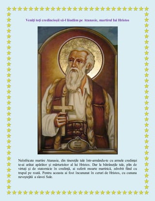 Veniţi toţi credincioşii să-l lăudăm pe Atanasie, martirul Iui Hristos
Neînfricate martire Atanasie, din tinereţile tale într-armându-te cu armele credinţei
te-ai arătat apărător şi mărturisitor al lui Hristos. Dar la bătrâneţile tale, plin de
virtuţi şi de statornicie în credinţă, ai suferit moarte martirică, zdrobit fiind cu
trupul pe roată. Pentru aceasta ai fost încununat în ceruri de Hristos, cu cununa
neveştejită a slavei Sale.
 