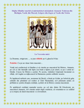 Slujba Sfinților martiri şi mărturisitori năsăudeni: Atanasie Todoran din
Bichigiu, Vasile din Mocod, Grigore din Zagra şi Vasile din Telciu
La Vecernia mică
La Doamne, strigat-am…, se pun stihirile pe 4, glasul al 4-lea:
Podobie: Ca pe un viteaz între mucenici…
Veniți toți credincioșii să lăudăm și să cinstim pe mucenicul lui Hristos, Atanasie,
pe cel ce din tinerețile sale lupta cea bună a luptat și pe umeri, ca pe o armă ne-
biruită, Crucea lui Hristos a purtat. Pe acesta, văzându-l împreună încununat cu
sfinții, să-l rugăm sa mijlocească la Dumnezeu pentru sufletele noastre.
Pe luptătorul nebiruit care, asemenea lui David, a biruit pe Goliat, pe bobul de grâu
odrăslit din pământul cel roditor al Țării Năsăudului, să-l prăznuim astăzi; că
jertfindu-se pentru dreapta credință, a primit de la Hristos cununa muceniciei.
Pe apărătorul credinței neamului nostru, pe cel ales dintre fiii Ortodoxiei, pe
mucenicul Atanasie, să-l cinstim astăzi după vrednicie; că ostenindu-se cu sufletul
și cu trupul, de darul muceniciei s-a învrednicit.
 