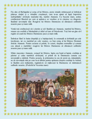 Fiu ales al Bichigiului şi ostaş al lui Hristos, peste straiele strămoşeşti ai îmbrăcat
platoşa vitejiei şi a virtuţilor creştineşti, care te-au ajutat să lupţi împotriva
nedreptăţilor săvârşite neamului tău, martire Atanasie. Cu bucurie mare, astăzi,
credincioşii Bisericii pe care ai apărat-o se veselesc şi te cinstesc cu dragoste,
lăudând nevoinţele tale: Roagă-te lui Hristos Dumnezeu să dăruiască sufletelor
noastre pace şi mare milă.
Veniţi toţi credincioşii să-i cinstim şi să-l lăudăm pe Atanasie, martirul Iui Hristos,
steaua cea osebită a Năsăudului şi zidul cel tare al Ortodoxiei. Toţi într-un glas să-l
rugăm să ceară lui Hristos Dumnezeu pace şi mare milă.
Îmbrăcat fiind în haina dreptăţii şi a înţelepciunii, în osteneală ai dobândit pe cele
trecătoare, iar cu martiriul pe cele veşnice, ca bun ostaş al lui Hristos Domnul,
fericite Atanasie. Pentru aceasta ai primit, în ceruri, răsplata ostenelilor şi cununa
cea aleasă a martirilor: roagă-te lui Hristos Dumnezeu să dăruiască sufletelor
noastre pace şi mare milă.
Sfinte mucenice Atanasie, ostaşul lui Hristos, lupta cea bună ai luptat, credinţa ai
păstrat şi calea martirică săvârşind, ai primit de la Dumnezeu cununa cea
neveştejită a mărimii. Pentru aceasta, la prăznuirea ta cea de peste an, minunându-
ne de nevoinţele tale pe care le-ai răbdat pentru apărarea dreptei credinţe în Ardeal,
te lăudăm şi-ţi mulţumim, rugându-te să mijloceşti la Dumnezeu să mântuiască
sufletele noastre. (Podobii la Vecernia mare)
 