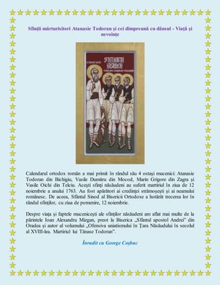 Sfinţii mărturisitori Atanasie Todoran şi cei dimpreună cu dânsul - Viaţă şi
nevoinţe
Calendarul ortodox român a mai primit în rândul său 4 ostaşi mucenici: Atanasie
Todoran din Bichigiu, Vasile Dumitru din Mocod, Marin Grigore din Zagra şi
Vasile Oichi din Telciu. Aceşti sfinţi năsăudeni au suferit martiriul în ziua de 12
noiembrie a anului 1763. Au fost apărători ai credinţei strămoşeşti şi ai neamului
românesc. De aceea, Sfântul Sinod al Bisericii Ortodoxe a hotărât trecerea lor în
rândul sfinţilor, cu ziua de pomenire, 12 noiembrie.
Despre viaţa şi faptele muceniceşti ale sfinţilor năsăudeni am aflat mai multe de la
părintele Ioan Alexandru Mizgan, preot la Biserica „Sfântul apostol Andrei” din
Oradea şi autor al volumului „Ofensiva uniatismului în Ţara Năsăudului în secolul
al XVIII-lea. Martiriul lui Tănase Todoran”.
Înrudit cu George Coşbuc
 