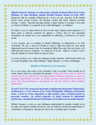 Sfântul Atanasie Todoran s-a născut într-o familie de ţărani liberi de pe Valea
Sălăuţei, în satul Bichigiu, judeţul Bistriţa-Năsăud, înainte de anul 1663.
Dragostea faţă de credinţa strămoşească a avut-o de mic, mai ales că din familie
făceau parte preoţii Coşbuc din Hordou, nimeni alţii decât stămoşii poetului
George Coşbuc. Datorită educaţiei primite, a ajuns fruntaş în comună, a fost jude
şi colector al dărilor în comunele de pe Valea Bichigiului şi a Sălăutei.
De tânăr a avut în sânge iubirea de ţară şi toată viaţa a luptat pentru apărarea ei. A
făcut parte şi dintr-un regiment de apărare a Vienei. Dar ne mai suportând
despărţirea de neamul său şi tot amânându-i-se eliberarea, a dezertat şi s-a întors
acasă.
A fost urmărit, dar s-a refugiat în Munţii Ţibleşului, în Maramureş şi în Ţara
Chioarului. De aici, a trecut în Moldova, unde a slujit mai mulţi ani, cum atestă
fragmentul unui document emis de domnitorul Mihai Racoviţă, din care reiese că îl
eliberează din oaste pe Atanasie - în vârstă de 74 de ani - după ce a slujit 13 ani în
rang de căpitan şi că este ridicat la rang de răzeş.
Cu toate acestea, nu a scăpat de pedeapsa pentru dezertare, fiind închis câţiva ani
în Turnul Dogarilor din cetatea Bistriţei. După eliberare, s-a întors la Bichigiu.
Apărător al Ortodoxiei şi al neamului
Nu se ştie exact câţi copii a avut, probabil o fată şi un băiat. Fiica posibil să-i fi
murit, atunci când el se ascundea de austrieci. Despre fiul lui se ştie că, fiind pe
moarte, iar în sat nefiind nici un preot ortodox, bătrânul Atanasie s-a opus cu
îndârjire împărtăşirii acestuia cu azimă, precum şi spovedirii lui de către un
preot unit. Înmormântarea a fost făcută în cele din urmă în ritul credinţei
strămoşeşti.
În anii 1761-1762, a negociat, împreună cu alţi fruntaşi din ţinutul Năsăudului,
militarizarea a 21 de comune de pe Valea Bichigiului, Sălăuţei şi Someşului
mare. A mers la Viena, împreună cu alţi români, unde a încheiat pactul cu
guvernul austriac. Au primit asigurări că, după intrarea în regimentul
grăniceresc, româniidinţinutulNăsăuduluivorbeneficia de mai multedrepturi.
Sfântul Atanasie a cerut ca, prin înfiinţarea regimentului de graniţă, românii să nu
fie siliţi să-şi lepede credinţa ortodoxă, căci de mulţi ani ortodocşii transilvăneni se
confruntau cu impunerea, aproape pe orice cale, a credinţei greco-catolice.
 