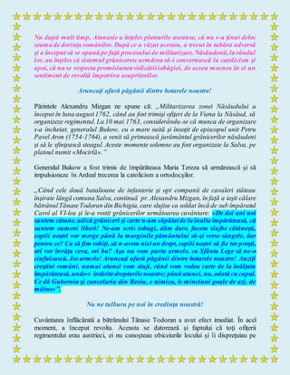 Nu după mult timp, Atanasie a înţeles planurile ascunse, că nu s-a ţinut deloc
seama de dorinţa românilor. După ce a văzut acestea, a trecut în tabăra adversă
şi a început să se opună pe faţă procesului de militarizare. Năsăudenii,la rândul
lor, au înţeles că sistemul grănicerescurmărea să-i convertească la catolicism şi
apoi, că nu se respecta promisiunea ridicăriiiobăgiei, de aceea mocnea în ei un
sentiment de revoltă împotriva asupritorilor.
Aruncaţi afară păgânii dintre hotarele noastre!
Părintele Alexandru Mizgan ne spune că: „Militarizarea zonei Năsăudului a
început în luna august1762, când au fost trimişi ofiţeri de la Viena la Năsăud, să
organizeze regimentul. La 10 mai 1763, considerându-se că munca de organizare
s-a încheiat, generalul Bukow, cu o mare suită şi însoţit de episcopul unit Petru
Pavel Aron (1754-1764), a venit să primească jurământul grănicerilor năsăudeni
şi să le sfinţească steagul. Aceste momente solemne au fost organizate la Salva, pe
platoul numit «Mocirlă».”
Generalul Bukow a fost trimis de împărăteasa Maria Tereza să urmărească şi să
impulsioneze în Ardeal trecerea la catolicism a ortodocşilor.
„Când cele două batalioane de infanterie şi opt companii de cavaleri stăteau
înşirate lângă comuna Salva, continuă pr. Alexandru Mizgan, în faţă a ieşit călare
bătrânulTănaseTodoran din Bichigiu, care slujise ca soldat încă de sub împăratul
Carol al VI-lea şi le-a rostit grănicerilor următoarea cuvântare: «De doi ani noi
suntem cătane, adică grăniceri şi carte n-am căpătatde la înalta împărăteasă, că
suntem oameni liberi! Ne-am scris iobagi, dăm dare, facem slujbe cătăneşti,
copiii noştri vor merge până la marginile pământului să-şi verse sângele, dar
pentru ce? Ca să fim robiţi, să n-avem niciun drept, copiii noştri să fie tot proşti,
ori vor învăţa ceva, ori ba? Aşa nu vom purta armele, ca Sfânta Lege să ne-o
ciufulească. Josarmele! Aruncaţi afară păgânii dintre hotarele noastre! Auziţi
creştini români, numai atunci vom sluji, când vom vedea carte de la înălţata
împărăteasă, unde-s întăritedrepturilenoastre; până atunci, nu, odată cu capul.
Ce dă Gubernia şi cancelaria din Beciu, e nimica, îs minciuni goale de azi, de
mâine»”.
Nu ne tulbura pe noi în credinţa noastră!
Cuvântarea înflăcărată a bătrânului Tănase Todoran a avut efect imediat. În acel
moment, a început revolta. Aceasta se datorează şi faptului că toţi ofiţerii
regimentului erau austrieci, ei nu cunoşteau obiceiurile locului şi îi dispreţuiau pe
 