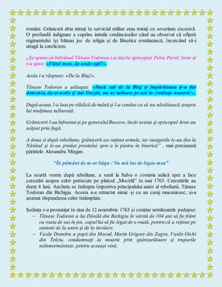 români. Grănicerii abia intraţi în serviciul militar erau trataţi cu severitate excesivă.
O profundă indignare a cuprins inimile credincioşilor când au observat că ofiţerii
regimentului îşi băteau joc de religia şi de Biserica românească, încercând să-i
atragă la catolicism.
„Se spunecă bătrânul TănaseTodoran s-a dusla episcopul Petru Pavel Aron şi
i-a spus: «Fătul meu, de unde eşti?».
Acela i-a răspuns: «De la Blaj!».
Tănase Todoran a adăugat: «Dacă eşti de la Blaj şi împărăteasa ţi-a dat
domeniu, du-teacolo şi stai liniştit, nu ne tulbura pe noi în credinţa noastră!».
După aceea, l-a luat pe vlădică de mână şi l-a condus ca să nu năvălească asupra
lui mulţimea tulburată.
Grănicerii l-au înfruntatşi pe generalulBuccow, încât acesta şi episcopul Aron au
scăpat prin fugă.
A doua zi după rebeliune, grănicerii au reţinut armele, iar steagurile le-au dus la
Năsăud şi le-au predat preotului spre a le păstra în biserică” , mai precizează
părintele Alexandru Mizgan.
“În pământ de m-or băga / Nu mă las de legea mea”
La scurtă vreme după rebeliune, a venit la Salva o comisie aulică spre a face
cercetări asupra celor petrecute pe platoul „Mocirlă” în mai 1763. Cercetările au
durat 6 luni. Ancheta se îndrepta împotriva principalului autor al rebeliunii, Tănase
Todoran din Bichigiu. Acesta n-a retractat nimic şi cu un curaj mucenicesc, şi-a
asumat răspunderea celor întâmplate.
Şedinţa s-a pronunţat în ziua de 12 noiembrie 1763 şi conţine următoarele pedepse:
 Tănase Todoran a lui Dănilă din Bichigiu în vârstă de 104 ani să fie frânt
cu roata de sus în jos, capullui să fie legat de o roată, pentru că a reţinut pe
oameni de la unire şi de la înrolare.
 Vasile Dumitru a popii din Mocod, Marin Grigore din Zagra, Vasile Oichi
din Telciu, condamnaţi la moarte prin spânzurătoare şi trupurile
neînmormântate, pentru aceeaşi vină.
 
