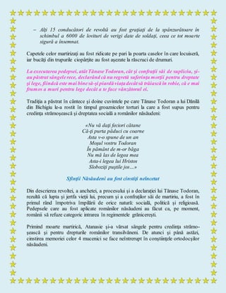  Alţi 15 conducători de revoltă au fost graţiaţi de la spânzurătoare în
schimbul a 6000 de lovituri de verigi date de soldaţi, ceea ce tot moarte
sigură a însemnat.
Capetele celor martirizaţi au fost ridicate pe pari la poarta caselor în care locuiseră,
iar bucăţi din trupurile ciopârţite au fost aşezate la răscruci de drumuri.
La executarea pedepsei, atâtTănaseTodoran, cât şi confraţii săi de supliciu, şi-
au păstrat sângelerece, declarând că nu regretă suferinţa morţii pentru dreptate
şi lege, fiindcă este mai binesă-şi piardăviaţadecâtsă trăiască în robie, că e mai
frumos a muri pentru lege decât a te face vânzătorul ei.
Tradiţia a păstrat în cântece şi doine cuvintele pe care Tănase Todoran a lui Dănilă
din Bichigiu le-a rostit în timpul groaznicelor torturi la care a fost supus pentru
credinţa strămoşească şi dreptatea socială a românilor năsăudeni:
«Nu vă daţi feciori cătane
Că-ţi purta păduci cu coarne
Asta v-o spune de un an
Moşul vostru Todoran
În pământ de m-or băga
Nu mă las de legea mea
Asta-i legea lui Hristos
Sloboziţi puştile jos…»
Sfinţii Năsăudeni au fost cinstiţi neîncetat
Din descrierea revoltei, a anchetei, a procesului şi a declaraţiei lui Tănase Todoran,
rezultă că lupta şi jertfa vieţii lui, precum şi a confraţilor săi de martiriu, a fost în
primul rând împotriva împilării de orice natură: socială, politică şi religioasă.
Pedepsele care au fost aplicate românilor năsăudeni au făcut ca, pe moment,
românii să refuze categoric intrarea în regimentele grănicereşti.
Primind moarte martirică, Atanasie şi-a vărsat sângele pentru credinţa strămo-
şească şi pentru drepturile românilor transilvăneni. De atunci şi până astăzi,
cinstirea memoriei celor 4 mucenici se face neîntrerupt în conştiinţele ortodocşilor
năsăudeni.
 