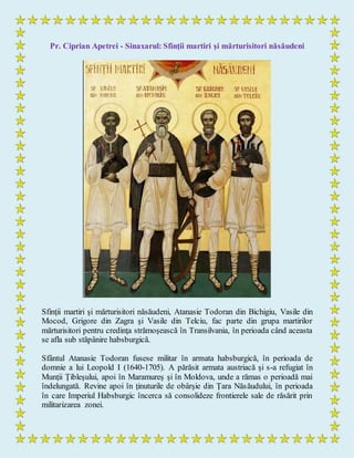 Pr. Ciprian Apetrei - Sinaxarul: Sfinţii martiri şi mărturisitori năsăudeni
Sfinţii martiri şi mărturisitori năsăudeni, Atanasie Todoran din Bichigiu, Vasile din
Mocod, Grigore din Zagra şi Vasile din Telciu, fac parte din grupa martirilor
mărturisitori pentru credinţa strămoşească în Transilvania, în perioada când aceasta
se afla sub stăpânire habsburgică.
Sfântul Atanasie Todoran fusese militar în armata habsburgică, în perioada de
domnie a lui Leopold I (1640-1705). A părăsit armata austriacă şi s-a refugiat în
Munţii Ţibleşului, apoi în Maramureş şi în Moldova, unde a rămas o perioadă mai
îndelungată. Revine apoi în ţinuturile de obârşie din Ţara Năsăudului, în perioada
în care Imperiul Habsburgic încerca să consolideze frontierele sale de răsărit prin
militarizarea zonei.
 