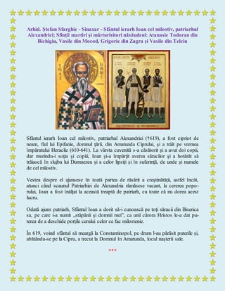 Arhid. Ştefan Sfarghie - Sinaxar - Sfântul ierarh Ioan cel milostiv, patriarhul
Alexandriei; Sfinţii martiri şi mărturisitori năsăudeni: Atanasie Todoran din
Bichigiu, Vasile din Mocod, Grigorie din Zagra şi Vasile din Telciu
Sfântul ierarh Ioan cel milostiv, patriarhul Alexandriei (†619), a fost cipriot de
neam, fiul lui Epifanie, domnul ţării, din Amatunda Ciprului, şi a trăit pe vremea
împăratului Heraclie (610-641). La vârsta cuvenită s-a căsătorit şi a avut doi copii,
dar murindu-i soţia şi copiii, Ioan şi-a împărţit averea săracilor şi a hotărât să
trăiască în slujba lui Dumnezeu şi a celor lipsiţi şi în suferinţă, de unde şi numele
de cel milostiv.
Vestea despre el ajunsese în toată partea de răsărit a creştinătăţii, astfel încât,
atunci când scaunul Patriarhiei de Alexandria rămăsese vacant, la cererea popo-
rului, Ioan a fost înălţat la această treaptă de patriarh, cu toate că nu dorea acest
lucru.
Odată ajuns patriarh, Sfântul Ioan a dorit să-i cunoască pe toţi săracii din Biserica
sa, pe care i-a numit „stăpânii şi domnii mei”, ca unii cărora Hristos le-a dat pu-
terea de a deschide porţile cerului celor ce fac milostenie.
În 619, voind sfântul să meargă la Constantinopol, pe drum l-au părăsit puterile şi,
abătându-se pe la Cipru, a trecut la Domnul în Amatunda, locul naşterii sale.
***
 
