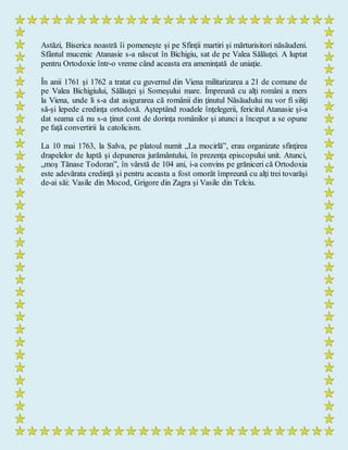 Astăzi, Biserica noastră îi pomeneşte şi pe Sfinţii martiri şi mărturisitori năsăudeni.
Sfântul mucenic Atanasie s-a născut în Bichigiu, sat de pe Valea Sălăuţei. A luptat
pentru Ortodoxie într-o vreme când aceasta era ameninţată de uniaţie.
În anii 1761 şi 1762 a tratat cu guvernul din Viena militarizarea a 21 de comune de
pe Valea Bichigiului, Sălăuţei şi Someşului mare. Împreună cu alţi români a mers
la Viena, unde li s-a dat asigurarea că românii din ţinutul Năsăudului nu vor fi siliţi
să-şi lepede credinţa ortodoxă. Aşteptând roadele înţelegerii, fericitul Atanasie şi-a
dat seama că nu s-a ţinut cont de dorinţa românilor şi atunci a început a se opune
pe faţă convertirii la catolicism.
La 10 mai 1763, la Salva, pe platoul numit „La mocirlă”, erau organizate sfinţirea
drapelelor de luptă şi depunerea jurământului, în prezenţa episcopului unit. Atunci,
„moş Tănase Todoran”, în vârstă de 104 ani, i-a convins pe grăniceri că Ortodoxia
este adevărata credinţă şi pentru aceasta a fost omorât împreună cu alţi trei tovarăşi
de-ai săi: Vasile din Mocod, Grigore din Zagra şi Vasile din Telciu.
 