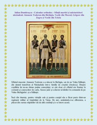 Iulian Dumitraşcu - Calendar orthodox - Sfinții martiri și mărturisitori
năsăudeni: Atanasie Todoran din Bichigiu, Vasile din Mocod, Grigore din
Zagra și Vasile din Telciu
Sfântul mucenic Atanasie Todoran s-a născut în Bichigiu, sat de pe Valea Sălăuţei,
din ţinutul transilvan al Năsăudului într-o familie de creştini ortodocşi. Despre
copilăria lui ne-au rămas puţine cunoştinţe; se ştie doar că sfântul era fruntaş în
comună şi cunoscător de carte, fusese jude şi colector al dărilor în comunele de pe
Valea Bichigiului şi a Sălăuţei.
Încă din tinereţe, pentru virtuţile sale şi pentru curajul său a făcut parte dintr-un
regiment militar al împărăţiei de la Viena. De aici, amânându-i-se eliberarea, a
plecat din oastea stăpânilor săi de altă credinţă şi s-a întors acasă.
 
