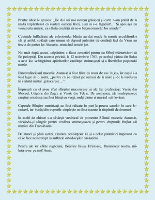 Printre altele le spunea: ,,De doi ani noi suntem grăniceri şi carte n-am primit de la
înalta împărăteasă că suntem oameni liberi, cum ni s-a făgăduit!… Şi apoi aşa nu
vom purta armele, ca sfânta credinţă să ne-o batjocorească! Jos armele!”
Cuvintele înflăcărate ale evlaviosului bătrân au dat roade în inimile ascultătorilor
săi şi astfel, soldaţii care urmau să depună jurământ de credinţă faţă de Viena au
trecut de partea lui Atanasie, aruncând armele jos.
Nu mult după aceea, stăpânirea a făcut cercetări pentru ca Sfinţii mărturisitori să
fie pedepsiţi. Din aceasta pricină, la 12 noiembrie 1763, pe acelaşi platou din Salva
a avut loc schingiuirea apărătorilor credinţei strămoşeşti şi a libertăţilor poporului
român.
Binecredinciosul mucenic Atanasie a fost frânt cu roata de sus în jos, iar capul i-a
fost legat de o roată, ,,pentru că i-a reţinut pe oameni de la unire şi de la înrolarea
în statutul militar grăniceresc…”.
Împreună cu el şi-au aflat sfârşitul mucenicesc şi alţi trei credincioşi: Vasile din
Mocod, Grigorie din Zagra şi Vasile din Telciu. De asemenea, alţi nouăsprezece
creştini ortodocşi au fost bătuţi cu vergi, mulţi dintre ei murind sub lovituri.
Capetele Sfinţilor martirizaţi au fost ridicate în pari la poarta caselor în care lo-
cuiseră, iar bucăţi din trupurile ciopârţite au fost aşezate la răspântii de drumuri.
În astfel de chinuri s-a săvârşit vrednicul de pomenire Sfântul mucenic Atanasie,
vărsându-şi sângele pentru credinţa strămoşească şi pentru drepturile fraţilor săi
români din Transilvania.
De atunci şi până astăzi, cinstirea nevoinţelor lui şi a celor pătimitori împreună cu
el se face neîntrerupt în sufletele ortodocşilor năsăudeni.
Pentru ale lor sfinte rugăciuni, Doamne Iisuse Hristoase, Dumnezeul nostru, mi-
luieşte-ne pe noi! Amin.
 