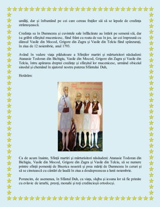 umiliţi, dar şi înfruntând pe cei care cereau fraţilor săi să se lepede de credinţa
strămoşească.
Credinţa sa în Dumnezeu şi cuvintele sale înflăcărate au întărit pe semenii săi, dar
i-a grăbit sfârşitul mucenicesc, fiind frânt cu roata de sus în jos, iar cei împreună cu
dânsul Vasile din Mocod, Grigore din Zagra şi Vasile din Telciu fiind spânzuraţi,
în ziua de 12 noiembrie, anul 1793.
Având în vedere viaţa pilduitoare a Sfinţilor martiri şi mărturisitori năsăudeni:
Atanasie Todoran din Bichigiu, Vasile din Mocod, Grigore din Zagra şi Vasile din
Telciu, întru apărarea dreptei credinţe şi sfârşitul lor mucenicesc, urmând obiceiul
sinodal şi chemând în ajutorul nostru puterea Sfântului Duh,
Hotărâm:
Ca de acum înainte, Sfinţii martiri şi mărturisitori năsăudeni: Atanasie Todoran din
Bichigiu, Vasile din Mocod, Grigore din Zagra şi Vasile din Telciu, să se numere
printre sfinţii pomeniţi de Biserica noastră şi prea măriţi de Dumnezeu în ceruri şi
să se cinstească cu cântări de laudă în ziua a douăsprezecea a lunii noiembrie.
Poruncim, de asemenea, în Sfântul Duh, ca viaţa, slujba şi icoana lor să fie primite
cu evlavie de ierarhi, preoţi, monahi şi toţi credincioşii ortodocşi.
 