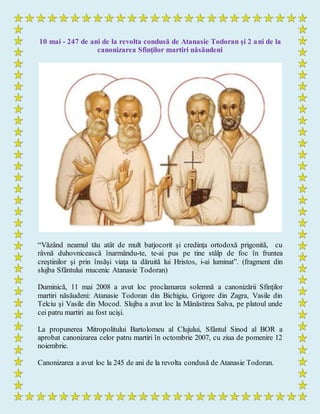 10 mai - 247 de ani de la revolta condusă de Atanasie Todoran şi 2 ani de la
canonizarea Sfinţilor martiri năsăudeni
“Văzând neamul tău atât de mult batjocorit şi credinţa ortodoxă prigonită, cu
râvnă duhovnicească înarmându-te, te-ai pus pe tine stâlp de foc în fruntea
creştinilor şi prin însăşi viaţa ta dăruită lui Hristos, i-ai luminat”. (fragment din
slujba Sfântului mucenic Atanasie Todoran)
Duminică, 11 mai 2008 a avut loc proclamarea solemnă a canonizării Sfinţilor
martiri năsăudeni: Atanasie Todoran din Bichigiu, Grigore din Zagra, Vasile din
Telciu şi Vasile din Mocod. Slujba a avut loc la Mănăstirea Salva, pe platoul unde
cei patru martiri au fost ucişi.
La propunerea Mitropolitului Bartolomeu al Clujului, Sfântul Sinod al BOR a
aprobat canonizarea celor patru martiri în octombrie 2007, cu ziua de pomenire 12
noiembrie.
Canonizarea a avut loc la 245 de ani de la revolta condusă de Atanasie Todoran.
 