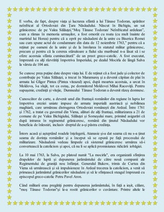 E vorba, de fapt, despre viaţa şi lucrarea sfântă a lui Tănase Todoran, apărător
neînfricat al Ortodoxiei din Ţara Năsăudului. Născut în Bichigiu, un sat
grăniceresc de pe Valea Sălăuţei,“Moş Tănase Todoran/ Neînfricatul ardelean”,
cum a rămas în memoria urmaşilor, a fost omorât cu roata (cu mult înainte de
martiriul lui Horea) pentru că a oprit pe năsăudeni de la unire cu Biserica Romei
sau cum spune actul de condamnare din data de 12 noiembrie 1763,” pentru că a
reţinut pe oameni de la unire şi de la înrolarea în statutul militar grăniceresc,
precum şi pentru că la cererea stăruitoare a fiului său muribund n-a lăsat să i se
ofere acestuia sfânta cuminecătură” de un preot greco-catolic. A fost executat,
împreună cu alţi răzvrătiţi împotriva Imperiului, pe dealul Mocirla de lângă Salva
la vârsta de 104 ani.
Se cunosc prea puţine date despre viaţa lui. E de reţinut că a fost jude şi colector de
contribuţie pe Valea Sălăuţei, a trecut în Maramureş şi a devenit căpitan de plai în
armata lui Gligor Pintea (Pintea viteazul) apoi, după moartea acestuia, a urcat în
Moldova, l-a slujit, tot ca ostaş, pe domnitorul Moldovei Mihai Racoviţă. Pentru
supuşenie, credinţă şi vitejie, Dumnealui Tănase Todoran a devenit răzeş domnesc.
Cunoscător de carte, a devenit unul din fruntaşii românilor din regiune în lupta lor
împotriva ereziei uniate impuse de armata imperială austriacă şi nobilimea
maghiară, care urmăreau distrugerea Ortodoxiei româneşti din Ardeal. Între 1761
şi 1762, a tratat cu guvernul din Viena, alături de alţi fruntaşi, militarizarea a 21 de
comune de pe Valea Bichigiului, Sălăuţei şi Someşului mare, primind asigurări că
după intrarea în regimentul grăniceresc, românii din ţinutul Năsăudului vor
beneficia de înlesniri, inclusiv dreptul de a-şi păstra credinţa.
Întors acasă şi aşteptând roadele înţelegerii, Atanasie şi-a dat seama că nu s-a ţinut
seama de dorinţa românilor şi a început să se opună pe faţă procesului de
militarizare. Năsăudenii vedeau limpede că sistemul grăniceresc urmărea să-i
convertească la catolicism şi apoi, că nu li se aplică promisiunea ridicării iobăgiei.
La 10 mai 1763, la Salva, pe platoul numit "La mocirla", era organizată sfinţirea
drapelelor de luptă şi depunerea jurământului de către nouă companii ale
Regimentului de graniţă nou înfiinţat. Generalul Bukow, trimis de Curtea din
Viena să urmărească şi să impulsioneze în Ardeal trecerea la catolicism, a venit să
primească jurământul grănicerilor năsăudeni şi să le sfinţească steagul împreună cu
episcopul greco-catolic Petru Pavel Aron.
Când militarii erau pregătiţi pentru depunerea jurământului, în faţă a ieşit, călare,
"moş Tănase Todoran"şi le-a rostit grănicerilor o cuvântare. Printre altele le
 