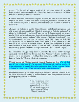 spunea: "De doi ani noi suntem grăniceri şi carte n-am primit de la înalta
împărăteasă că suntem oameni liberi!... Şi apoi aşa nu vom purta armele, ca Sfânta
credinţă să ne-o batjocorească! Jos armele!".
Cuvintele înflăcărate ale bătrânului ce purta pe umeri mai bine de o sută de ani de
viaţă au dat roade. Soldaţii care urmau să depună jurământ de credinţă faţă de
Viena au trecut de partea lui Atanasie, aruncând armele jos, în semn de protest şi
nesupunere.
„Desigur, s-a dezlănţuit o revoltă. Sătenii tulburaţi s-au îndreptat spre general care
abia a reuşit să scape nevătămat. Ofiţerii de asemenea au fugit, iar „episcopul” a
rămas în învălmăşeală – „episcopul” care nu era de Legea noastră, era greco-
catolic. Şi de aici se vede aşezarea duhovnicească şi cuminţenia bătrânului nostru
Atanasie. S-a dus la acest „episcop” şi l-a întrebat: „Fătul meu, de unde eşti?” – ne
spun documentele. Iar „episcopul” i-a răspuns: „De la Blaj”. „Dacă eşti de la Blaj
şi împărăteasa ţi-a dat domeniu acolo, du-te acolo şi nu ne tulbura pe noi în
credinţa şi în rânduiala strămoşilor noştri!” Şi iată câtă înţelepciune şi putere
duhovnicească a avut acest bătrân: l-a luat de mână, l-a trecut prin mulţimea
învolburată şi apoi i-a dat drumul să scape nevătămat…”(P.S. Macarie Drăgoi)
La 12 noiembrie 1763, pe acelaşi platou "La mocirla" din Salva, a avut loc execuţia
celor găsiţi vinovaţi de revolta din luna mai. Dacă Atanasie Todoran a fost frânt cu
roata de sus în jos, iar capul i-a fost legat de o roată,Vasile din Mocod, Grigore din
Zagra şi Vasile din Telciu au sfârşit prin spânzurare.
Ultimele cuvinte ale Sfântului mucenic Atanasie Todoran au fost: „Nu vă daţi
unirii! Nu vă daţi unirii! Fiţi curajoşi! Mărturisiţi-vă credinţa moşilor şi
strămoşilorvoştri în numeleMântuitorului nostru Iisus Hristos care este Calea,
Adevărul şi Viaţa, care a biruit păcatul şi a biruit toată răutatea!”
Posteritatea imediată şi cea târzie îl aşează pe mucenicul Atanasie Todoran la loc
de cinste, actul său de credinţă şi moartea martirică fiind menţionate în cântece şi
poezii populare, scrisori, documente.
“Asta v-o spune de-un an
Moşu’ vostru Todoran...
În pământ de m-or băga
Nu mă las de Legea mea
Asta-i Legea lui Hristos
Sloboziţi puştile jos ! “
 