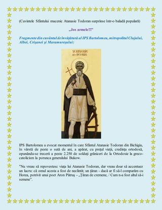 (Cuvintele Sfântului mucenic Atanasie Todoran surprinse într-o baladă populară)
„Jos armele!!!”
Fragmentedin cuvântuldeînvăţătură al IPS Bartolomeu, mitropolitulClujului,
Albei, Crişanei şi Maramureşului:
IPS Bartolomeu a evocat momentul în care Sfântul Atanasie Todoran din Bichigiu,
în vârstă de peste o sută de ani, a apărat, cu preţul vieţii, credinţa ortodoxă,
opunându-se trecerii a peste 2.250 de soldaţi grăniceri de la Ortodoxie la greco-
catolicism la porunca generalului Bukow.
"Nu vreau să repovestesc viaţa lui Atanasie Todoran, dar vreau doar să accentuez
un lucru: că omul acesta a fost de neclintit; un ţăran - dacă ar fi să-l comparăm cu
Horea, potrivit unui poet Aron Pătruş - „Ţăran de cremene, / Cum n-a fost altul să-i
semene”.
 