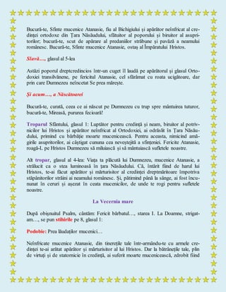 Bucură-te, Sfinte mucenice Atanasie, fiu al Bichigiului și apărător neînfricat al cre-
dinței ortodoxe din Țara Năsăudului, sfătuitor al poporului și biruitor al asupri-
torilor; bucură-te, scut de apărare al predaniilor străbune și pavăză a neamului
românesc. Bucură-te, Sfinte mucenice Atanasie, ostaș al Împăratului Hristos.
Slavă…, glasul al 5-lea
Astăzi poporul dreptcredincios într-un cuget îl laudă pe apărătorul și glasul Orto-
doxiei transilvănene, pe fericitul Atanasie, cel sfărâmat cu roata ucigătoare, dar
prin care Dumnezeu neîncetat Se prea mărește.
Și acum…, a Născătoarei
Bucură-te, curată, ceea ce ai născut pe Dumnezeu cu trup spre mântuirea tuturor,
bucură-te, Mireasă, pururea fecioară!
Troparul Sfântului, glasul 1: Luptător pentru credință și neam, biruitor al potriv-
nicilor lui Hristos și apărător neînfricat al Ortodoxiei, ai odrăslit în Țara Năsău-
dului, primind cu bărbăție moarte mucenicească. Pentru aceasta, nimicind amă-
girile asupritorilor, ai câștigat cununa cea neveștejită a sfințeniei. Fericite Atanasie,
roagă-L pe Hristos Dumnezeu să miluiască și să mântuiască sufletele noastre.
Alt tropar, glasul al 4-lea: Viața ta plăcută lui Dumnezeu, mucenice Atanasie, a
strălucit ca o stea luminoasă în țara Năsăudului. Că, întărit fiind de harul lui
Hristos, te-ai făcut apărător și mărturisitor al credinței dreptmăritoare împotriva
stăpânitorilor străini ai neamului românesc. Și, pătimind până la sânge, ai fost încu-
nunat în ceruri și așezat în ceata mucenicilor, de unde te rogi pentru sufletele
noastre.
La Vecernia mare
După obișnuitul Psalm, cântăm: Fericit bărbatul…, starea I. La Doamne, strigat-
am…, se pun stihirile pe 8, glasul 1:
Podobie: Prea lăudaților mucenici…
Neînfricate mucenice Atanasie, din tinerețile tale într-armându-te cu armele cre-
dinței te-ai arătat apărător și mărturisitor al lui Hristos. Dar la bătrânețile tale, plin
de virtuți și de statornicie în credință, ai suferit moarte mucenicească, zdrobit fiind
 