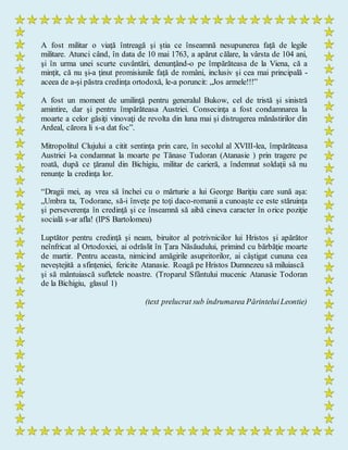 A fost militar o viaţă întreagă şi ştia ce înseamnă nesupunerea faţă de legile
militare. Atunci când, în data de 10 mai 1763, a apărut călare, la vârsta de 104 ani,
şi în urma unei scurte cuvântări, denunţând-o pe împărăteasa de la Viena, că a
minţit, că nu şi-a ţinut promisiunile faţă de români, inclusiv şi cea mai principală -
aceea de a-şi păstra credinţa ortodoxă, le-a poruncit: „Jos armele!!!”
A fost un moment de umilinţă pentru generalul Bukow, cel de tristă şi sinistră
amintire, dar şi pentru împărăteasa Austriei. Consecinţa a fost condamnarea la
moarte a celor găsiţi vinovaţi de revolta din luna mai şi distrugerea mănăstirilor din
Ardeal, cărora li s-a dat foc”.
Mitropolitul Clujului a citit sentinţa prin care, în secolul al XVIII-lea, împărăteasa
Austriei l-a condamnat la moarte pe Tănase Tudoran (Atanasie ) prin tragere pe
roată, după ce ţăranul din Bichigiu, militar de carieră, a îndemnat soldaţii să nu
renunţe la credinţa lor.
“Dragii mei, aş vrea să închei cu o mărturie a lui George Bariţiu care sună aşa:
„Umbra ta, Todorane, să-i înveţe pe toţi daco-romanii a cunoaşte ce este stăruinţa
şi perseverenţa în credinţă şi ce înseamnă să aibă cineva caracter în orice poziţie
socială s-ar afla! (IPS Bartolomeu)
Luptător pentru credinţă şi neam, biruitor al potrivnicilor lui Hristos şi apărător
neînfricat al Ortodoxiei, ai odrăslit în Ţara Năsăudului, primind cu bărbăţie moarte
de martir. Pentru aceasta, nimicind amăgirile asupritorilor, ai câştigat cununa cea
neveştejită a sfinţeniei, fericite Atanasie. Roagă pe Hristos Dumnezeu să miluiască
şi să mântuiască sufletele noastre. (Troparul Sfântului mucenic Atanasie Todoran
de la Bichigiu, glasul 1)
(text prelucrat sub îndrumarea PărinteluiLeontie)
 