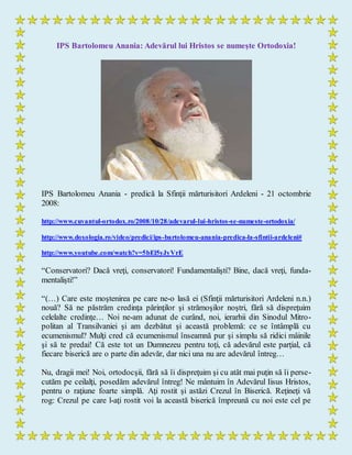 IPS Bartolomeu Anania: Adevărul lui Hristos se numeşte Ortodoxia!
IPS Bartolomeu Anania - predică la Sfinţii mărturisitori Ardeleni - 21 octombrie
2008:
http://www.cuvantul-ortodox.ro/2008/10/28/adevarul-lui-hristos-se-numeste-ortodoxia/
http://www.doxologia.ro/video/predici/ips-bartolomeu-anania-predica-la-sfintii-ardeleni#
http://www.youtube.com/watch?v=5bEl5yJyVrE
“Conservatori? Dacă vreţi, conservatori! Fundamentalişti? Bine, dacă vreţi, funda-
mentalişti!”
“(…) Care este moştenirea pe care ne-o lasă ei (Sfinţii mărturisitori Ardeleni n.n.)
nouă? Să ne păstrăm credinţa părinţilor şi strămoşilor noştri, fără să dispreţuim
celelalte credinţe… Noi ne-am adunat de curând, noi, ierarhii din Sinodul Mitro-
politan al Transilvaniei şi am dezbătut şi această problemă: ce se întâmplă cu
ecumenismul? Mulţi cred că ecumenismul înseamnă pur şi simplu să ridici mâinile
şi să te predai! Că este tot un Dumnezeu pentru toţi, că adevărul este parţial, că
fiecare biserică are o parte din adevăr, dar nici una nu are adevărul întreg…
Nu, dragii mei! Noi, ortodocşii, fără să îi dispreţuim şi cu atât mai puţin să îi perse-
cutăm pe ceilalţi, posedăm adevărul întreg! Ne mântuim în Adevărul Iisus Hristos,
pentru o raţiune foarte simplă. Aţi rostit şi astăzi Crezul în Biserică. Reţineţi vă
rog: Crezul pe care l-aţi rostit voi la această biserică împreună cu noi este cel pe
 