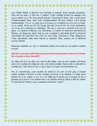 care Sfinţii Părinţi ai Bisericii l-au formulat în primele două sinoade ecumenice.
Fără nici un adaos şi fără nici o ştirbire! Toate celelalte biserici au adăugat ceva
sau au ştirbit ceva. Noi l-am păstrat întreg! Conservatori? Dacă vreţi, conservatori!
Fundamentalişti? Bine, dacă vreţi, fundamentalişti! Păi Iisus Hristos a fost primul
fundamentalist. Cel ce va crede şi se va boteza, se va mântui, iar cel ce nu va crede,
se va osândi. Scurt pe doi! Nu încape discuţie! Şi noi la fel. Nu avem certitudinea
că cei de alte confesiuni se mântuiesc. Dar noi o avem pe a noastră şi ne este de
ajuns. Că suntem în Biserica cea Adevărată, că suntem în interiorul Adevărului lui
Hristos, că dragostea dintre fraţi nu este completă şi adevărată decât în interiorul
Adevărului! Iar Adevărul Cine este? Eu sunt Calea, Adevărul şi Viaţa. Mergem pe
Calea Adevărului, trăim intru Adevăr şi aşteptăm Viaţa veşnică, tot în interiorul
acestui Adevăr.
Îndemnul martirilor pe care îi sărbătorim astăzi este acela de a ne păstra credinţa
noastră.
Ştiţi din ce porneşte admiraţiamea personală cel puţin pentru AtanasieTodoran,
dar şi pentru oricare [martir]?
Eu când mă uit la un altul care este de altă religie, care nu este creştină, mă întreb
dacă el în credinţa lui religioasă este şi de bună credinţă. Dacă crede cu adevărat în
credinţa lui, chiar dacă nu este a mea şi dacă va fi gata să moară pentru ea.
Noi, în Transilvania, avem modele de urmat în cei care au fost gata să moară
pentru credinţa ortodoxă şi întru credinţa ortodoxă. S-au mântuit, se roagă acolo
pentru noi şi ne rugăm şi noi ca ei să mijlocească pentru noi şi aceasta ne dă şi
garanţia că şi noi ne vom mântui dacă vom rămâne până la sfârşit şi fără de clintire
în Adevărul lui Hristos care se numeşte Ortodoxia. Amin!”
 