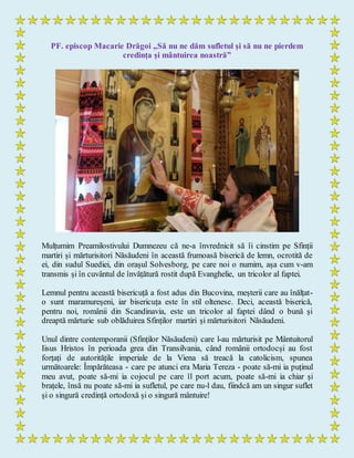 PF. episcop Macarie Drăgoi „Să nu ne dăm sufletul și să nu ne pierdem
credința și mântuirea noastră”
Mulțumim Preamilostivului Dumnezeu că ne-a învrednicit să îi cinstim pe Sfinții
martiri și mărturisitori Năsăudeni în această frumoasă biserică de lemn, ocrotită de
ei, din sudul Suediei, din orașul Solvesborg, pe care noi o numim, așa cum v-am
transmis și în cuvântul de învățătură rostit după Evanghelie, un tricolor al faptei.
Lemnul pentru această bisericuță a fost adus din Bucovina, meșterii care au înălțat-
o sunt maramureșeni, iar bisericuța este în stil oltenesc. Deci, această biserică,
pentru noi, românii din Scandinavia, este un tricolor al faptei dând o bună și
dreaptă mărturie sub oblăduirea Sfinților martiri și mărturisitori Năsăudeni.
Unul dintre contemporanii (Sfinților Năsăudeni) care l-au mărturisit pe Mântuitorul
Iisus Hristos în perioada grea din Transilvania, când românii ortodocși au fost
forțați de autoritățile imperiale de la Viena să treacă la catolicism, spunea
următoarele: Împărăteasa - care pe atunci era Maria Tereza - poate să-mi ia puținul
meu avut, poate să-mi ia cojocul pe care îl port acum, poate să-mi ia chiar și
brațele, însă nu poate să-mi ia sufletul, pe care nu-l dau, fiindcă am un singur suflet
și o singură credință ortodoxă și o singură mântuire!
 