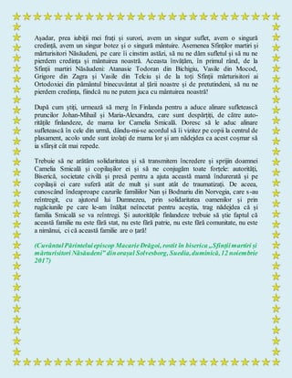 Așadar, prea iubiții mei frați și surori, avem un singur suflet, avem o singură
credință, avem un singur botez și o singură mântuire. Asemenea Sfinților martiri și
mărturisitori Năsăudeni, pe care îi cinstim astăzi, să nu ne dăm sufletul și să nu ne
pierdem credința și mântuirea noastră. Aceasta învățăm, în primul rând, de la
Sfinții martiri Năsăudeni: Atanasie Todoran din Bichigiu, Vasile din Mocod,
Grigore din Zagra și Vasile din Telciu și de la toți Sfinții mărturisitori ai
Ortodoxiei din pământul binecuvântat al țării noastre și de pretutindeni, să nu ne
pierdem credința, fiindcă nu ne putem juca cu mântuirea noastră!
După cum știți, urmează să merg în Finlanda pentru a aduce alinare sufletească
pruncilor Johan-Mihail și Maria-Alexandra, care sunt despărțiți, de către auto-
ritățile finlandeze, de mama lor Camelia Smicală. Doresc să le aduc alinare
sufletească în cele din urmă, dându-mi-se acordul să îi vizitez pe copii la centrul de
plasament, acolo unde sunt izolați de mama lor și am nădejdea ca acest coșmar să
ia sfârșit cât mai repede.
Trebuie să ne arătăm solidaritatea și să transmitem încredere și sprijin doamnei
Camelia Smicală și copilașilor ei și să ne conjugăm toate forțele: autorități,
Biserică, societate civilă și presă pentru a ajuta această mamă îndurerată și pe
copilașii ei care suferă atât de mult și sunt atât de traumatizați. De aceea,
cunoscând îndeaproape cazurile familiilor Nan și Bodnariu din Norvegia, care s-au
reîntregit, cu ajutorul lui Dumnezeu, prin solidaritatea oamenilor și prin
rugăciunile pe care le-am înălțat neîncetat pentru aceștia, trag nădejdea că și
familia Smicală se va reîntregi. Și autoritățile finlandeze trebuie să știe faptul că
această familie nu este fără stat, nu este fără patrie, nu este fără comunitate, nu este
a nimănui, ci că această familie are o țară!
(CuvântulPărinteluiepiscop MacarieDrăgoi, rostit în biserica „Sfințiimartiri și
mărturisitori Năsăudeni” dinorașul Solvesborg, Suedia,duminică,12 noiembrie
2017)
 