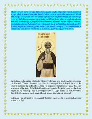 liberi! Ne-am scris iobagi, dăm dare, facem slujbe cătăneşti, copiii noştri vor
mergepână la marginile pământului să-şi verse sângele, dar pentru ce? Ca să
fim robiţi, să n-avem nici un drept, copiii noştri să fie tot proşti, ori vor învăţa
ceva, ori ba? Aşa nu vom purta armele, ca Sfânta Lege să ne-o ciufulească. Jos
armele! Aruncaţiafară păgânii dintre hotarele noastre! Auziţi creştini români,
numaiatuncivom sluji, când vom vedea carte de la înălţata împărăteasă, unde-s
întărite drepturilenoastre; până atunci, nu, odată cu capul. Ce dă Gubernia şi
cancelaria din Beciu, e nimica, îs minciuni goale de azi, de mâine»”.
Cuvântarea înflăcărată a bătrânului Tănase Todoran a avut efect imediat. „Se spune
că bătrânul Tănase Todoran s-a dus la episcopul Petru Pavel Aron şi i-a
spus:«Fătul meu, de unde eşti?». Acela i-a răspuns: «De la Blaj!». Tănase Todoran
a adăugat: «Dacă eşti de la Blaj şi împărăteasa ţi-a dat domeniu, du-te acolo şi stai
liniştit, nu ne tulbura pe noi în credinţa noastră!». După aceea, l-a luat pe vlădică
de mână şi l-a condus ca să nu năvălească asupra lui mulţimea tulburată.
Grănicerii l-au înfruntat şi pe generalul Buccow, încât acesta şi episcopul Aron au
scăpat prin fugă.
 