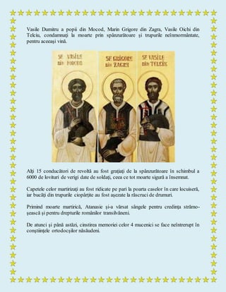 Vasile Dumitru a popii din Mocod, Marin Grigore din Zagra, Vasile Oichi din
Telciu, condamnaţi la moarte prin spânzurătoare şi trupurile neînmormântate,
pentru aceeaşi vină.
Alţi 15 conducători de revoltă au fost graţiaţi de la spânzurătoare în schimbul a
6000 de lovituri de verigi date de soldaţi, ceea ce tot moarte sigură a însemnat.
Capetele celor martirizaţi au fost ridicate pe pari la poarta caselor în care locuiseră,
iar bucăţi din trupurile ciopârţite au fost aşezate la răscruci de drumuri.
Primind moarte martirică, Atanasie şi-a vărsat sângele pentru credinţa strămo-
şească şi pentru drepturile românilor transilvăneni.
De atunci şi până astăzi, cinstirea memoriei celor 4 mucenici se face neîntrerupt în
conştiinţele ortodocşilor năsăudeni.
 