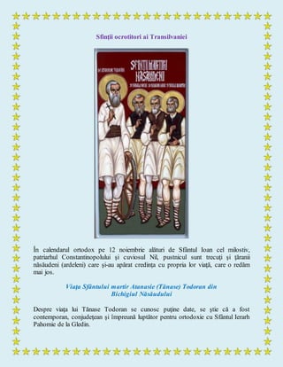 Sfinţii ocrotitori ai Transilvaniei
În calendarul ortodox pe 12 noiembrie alături de Sfântul Ioan cel milostiv,
patriarhul Constantinopolului şi cuviosul Nil, pustnicul sunt trecuţi şi ţăranii
năsăudeni (ardeleni) care şi-au apărat credinţa cu propria lor viaţă, care o redăm
mai jos.
Viaţa Sfântului martir Atanasie (Tănase) Todoran din
Bichigiul Năsăudului
Despre viaţa lui Tănase Todoran se cunosc puţine date, se ştie că a fost
contemporan, conjudeţean şi împreună luptător pentru ortodoxie cu Sfântul Ierarh
Pahomie de la Gledin.
 