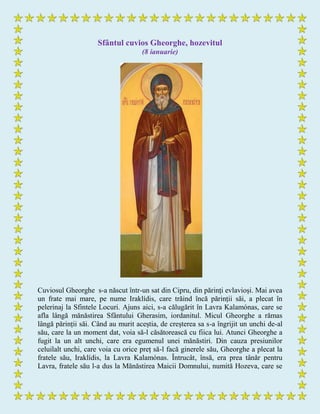 Sfântul cuvios Gheorghe, hozevitul
(8 ianuarie)
Cuviosul Gheorghe s-a născut într-un sat din Cipru, din părinți evlavioși. Mai avea
un frate mai mare, pe nume Iraklídis, care trăind încă părinții săi, a plecat în
pelerinaj la Sfintele Locuri. Ajuns aici, s-a călugărit în Lavra Kalamónas, care se
afla lângă mănăstirea Sfântului Gherasim, iordanitul. Micul Gheorghe a rămas
lângă părinții săi. Când au murit aceștia, de creșterea sa s-a îngrijit un unchi de-al
său, care la un moment dat, voia să-l căsătorească cu fiica lui. Atunci Gheorghe a
fugit la un alt unchi, care era egumenul unei mănăstiri. Din cauza presiunilor
celuilalt unchi, care voia cu orice preț să-l facă ginerele său, Gheorghe a plecat la
fratele său, Iraklídis, la Lavra Kalamónas. Întrucât, însă, era prea tânăr pentru
Lavra, fratele său l-a dus la Mănăstirea Maicii Domnului, numită Hozeva, care se
 